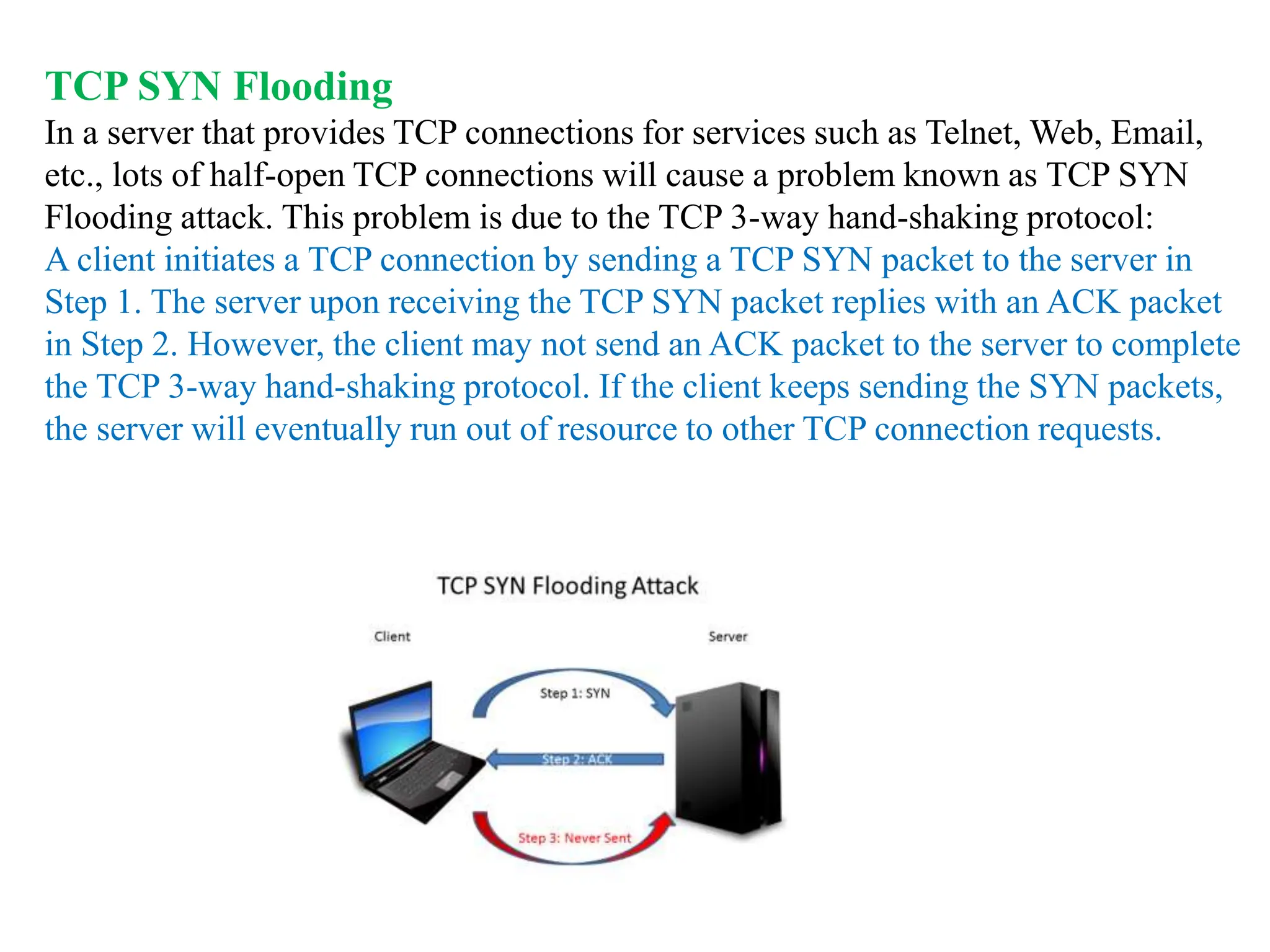 TCP SYN Flooding
In a server that provides TCP connections for services such as Telnet, Web, Email,
etc., lots of half-open TCP connections will cause a problem known as TCP SYN
Flooding attack. This problem is due to the TCP 3-way hand-shaking protocol:
A client initiates a TCP connection by sending a TCP SYN packet to the server in
Step 1. The server upon receiving the TCP SYN packet replies with an ACK packet
in Step 2. However, the client may not send an ACK packet to the server to complete
the TCP 3-way hand-shaking protocol. If the client keeps sending the SYN packets,
the server will eventually run out of resource to other TCP connection requests.
 