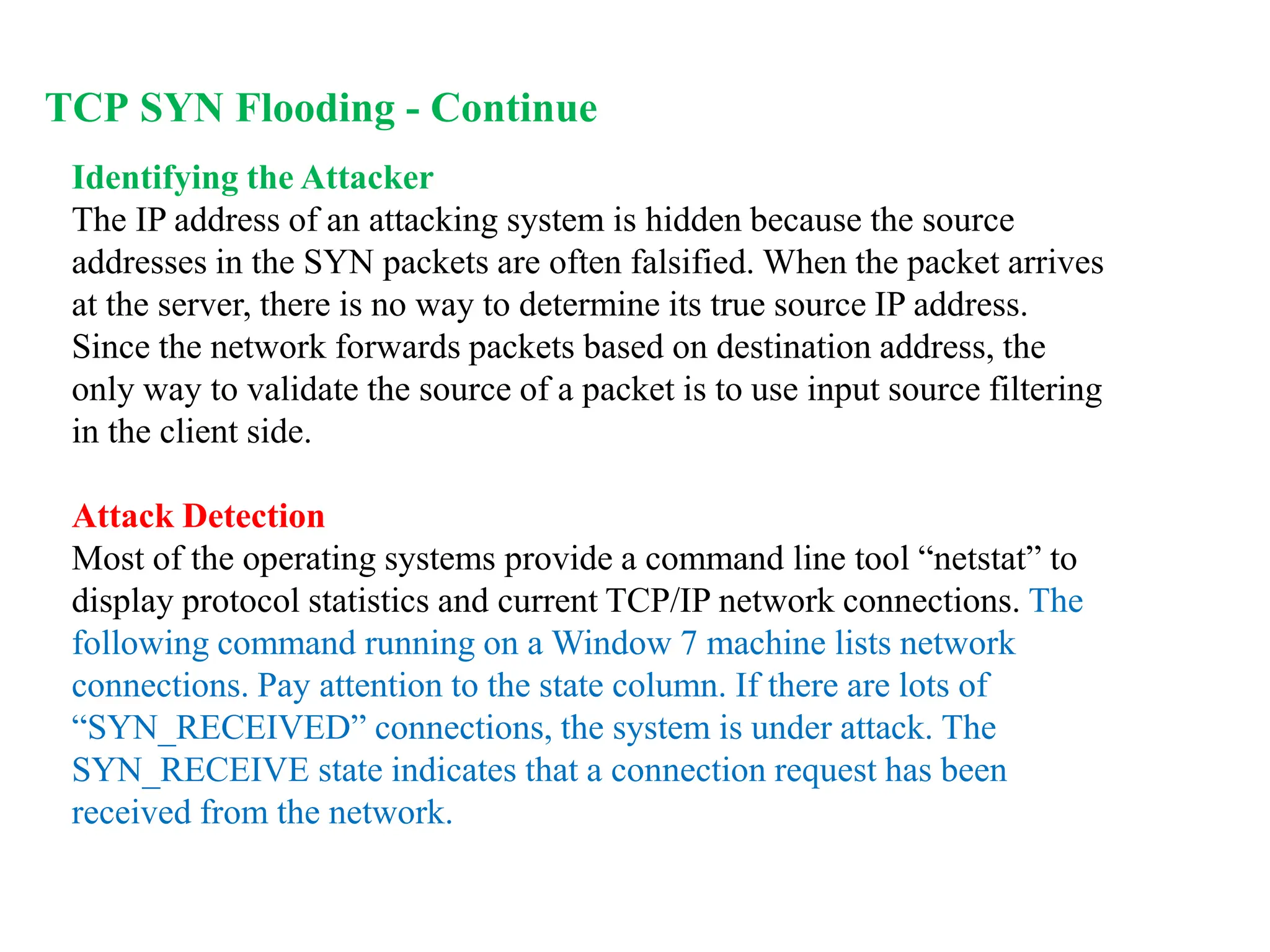 Identifying the Attacker
The IP address of an attacking system is hidden because the source
addresses in the SYN packets are often falsified. When the packet arrives
at the server, there is no way to determine its true source IP address.
Since the network forwards packets based on destination address, the
only way to validate the source of a packet is to use input source filtering
in the client side.
Attack Detection
Most of the operating systems provide a command line tool “netstat” to
display protocol statistics and current TCP/IP network connections. The
following command running on a Window 7 machine lists network
connections. Pay attention to the state column. If there are lots of
“SYN_RECEIVED” connections, the system is under attack. The
SYN_RECEIVE state indicates that a connection request has been
received from the network.
TCP SYN Flooding - Continue
 