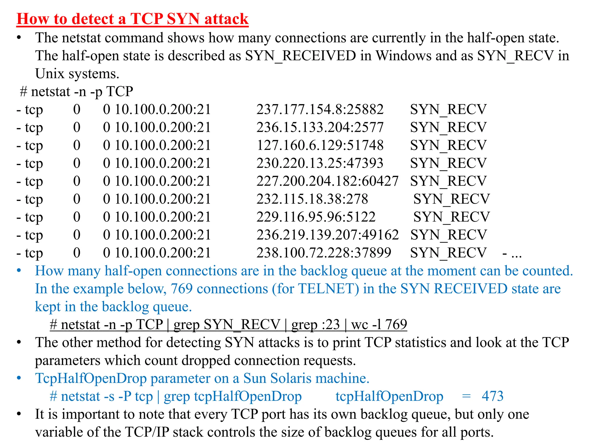 How to detect a TCP SYN attack
• The netstat command shows how many connections are currently in the half-open state.
The half-open state is described as SYN_RECEIVED in Windows and as SYN_RECV in
Unix systems.
# netstat -n -p TCP
- tcp 0 0 10.100.0.200:21 237.177.154.8:25882 SYN_RECV
- tcp 0 0 10.100.0.200:21 236.15.133.204:2577 SYN_RECV
- tcp 0 0 10.100.0.200:21 127.160.6.129:51748 SYN_RECV
- tcp 0 0 10.100.0.200:21 230.220.13.25:47393 SYN_RECV
- tcp 0 0 10.100.0.200:21 227.200.204.182:60427 SYN_RECV
- tcp 0 0 10.100.0.200:21 232.115.18.38:278 SYN_RECV
- tcp 0 0 10.100.0.200:21 229.116.95.96:5122 SYN_RECV
- tcp 0 0 10.100.0.200:21 236.219.139.207:49162 SYN_RECV
- tcp 0 0 10.100.0.200:21 238.100.72.228:37899 SYN_RECV - ...
• How many half-open connections are in the backlog queue at the moment can be counted.
In the example below, 769 connections (for TELNET) in the SYN RECEIVED state are
kept in the backlog queue.
# netstat -n -p TCP | grep SYN_RECV | grep :23 | wc -l 769
• The other method for detecting SYN attacks is to print TCP statistics and look at the TCP
parameters which count dropped connection requests.
• TcpHalfOpenDrop parameter on a Sun Solaris machine.
# netstat -s -P tcp | grep tcpHalfOpenDrop tcpHalfOpenDrop = 473
• It is important to note that every TCP port has its own backlog queue, but only one
variable of the TCP/IP stack controls the size of backlog queues for all ports.
 