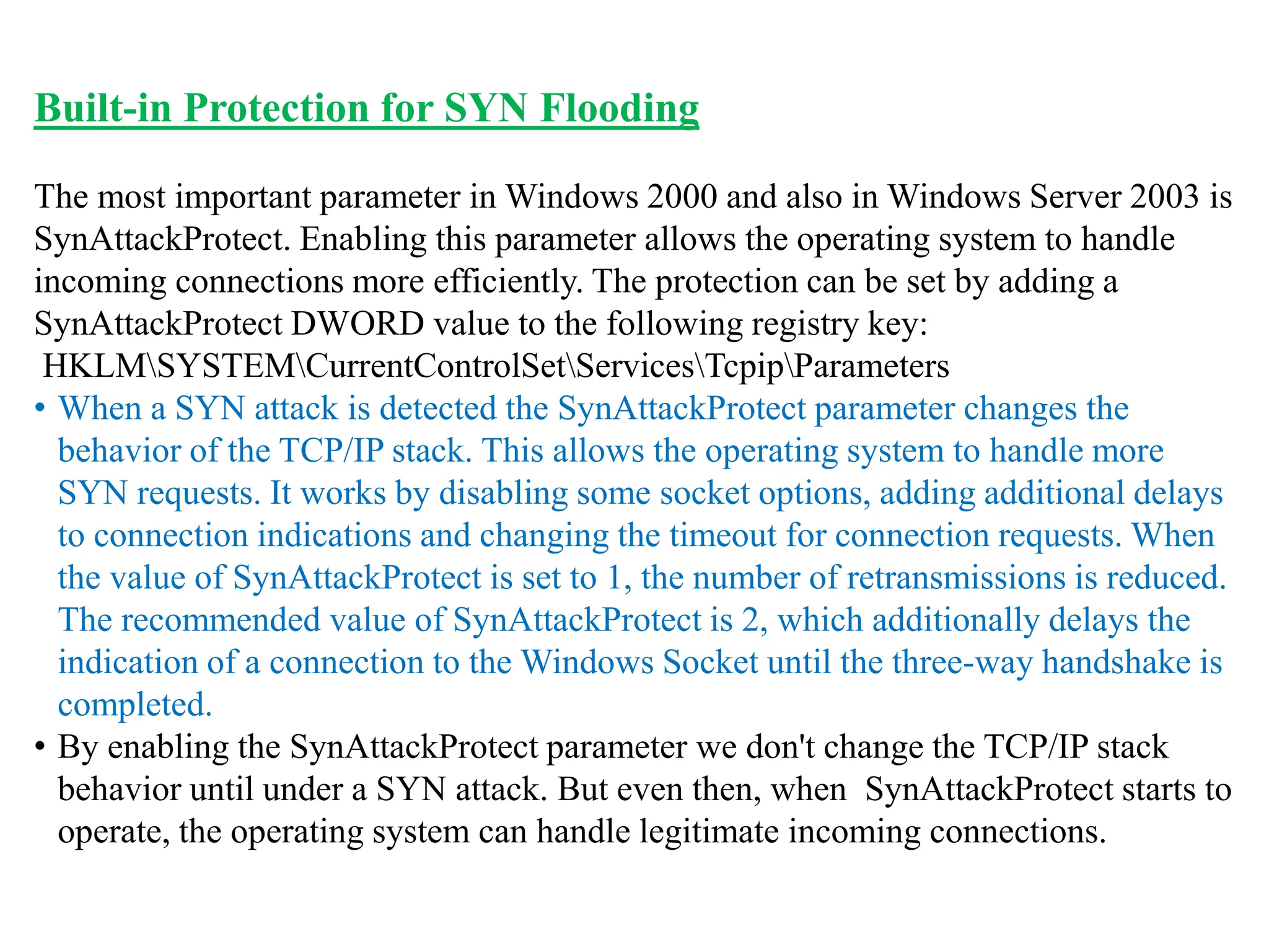 Built-in Protection for SYN Flooding
The most important parameter in Windows 2000 and also in Windows Server 2003 is
SynAttackProtect. Enabling this parameter allows the operating system to handle
incoming connections more efficiently. The protection can be set by adding a
SynAttackProtect DWORD value to the following registry key:
HKLMSYSTEMCurrentControlSetServicesTcpipParameters
• When a SYN attack is detected the SynAttackProtect parameter changes the
behavior of the TCP/IP stack. This allows the operating system to handle more
SYN requests. It works by disabling some socket options, adding additional delays
to connection indications and changing the timeout for connection requests. When
the value of SynAttackProtect is set to 1, the number of retransmissions is reduced.
The recommended value of SynAttackProtect is 2, which additionally delays the
indication of a connection to the Windows Socket until the three-way handshake is
completed.
• By enabling the SynAttackProtect parameter we don't change the TCP/IP stack
behavior until under a SYN attack. But even then, when SynAttackProtect starts to
operate, the operating system can handle legitimate incoming connections.
 