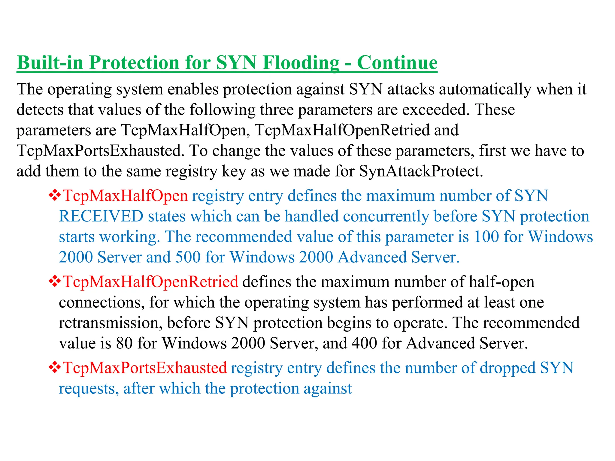 Built-in Protection for SYN Flooding - Continue
The operating system enables protection against SYN attacks automatically when it
detects that values of the following three parameters are exceeded. These
parameters are TcpMaxHalfOpen, TcpMaxHalfOpenRetried and
TcpMaxPortsExhausted. To change the values of these parameters, first we have to
add them to the same registry key as we made for SynAttackProtect.
TcpMaxHalfOpen registry entry defines the maximum number of SYN
RECEIVED states which can be handled concurrently before SYN protection
starts working. The recommended value of this parameter is 100 for Windows
2000 Server and 500 for Windows 2000 Advanced Server.
TcpMaxHalfOpenRetried defines the maximum number of half-open
connections, for which the operating system has performed at least one
retransmission, before SYN protection begins to operate. The recommended
value is 80 for Windows 2000 Server, and 400 for Advanced Server.
TcpMaxPortsExhausted registry entry defines the number of dropped SYN
requests, after which the protection against
 