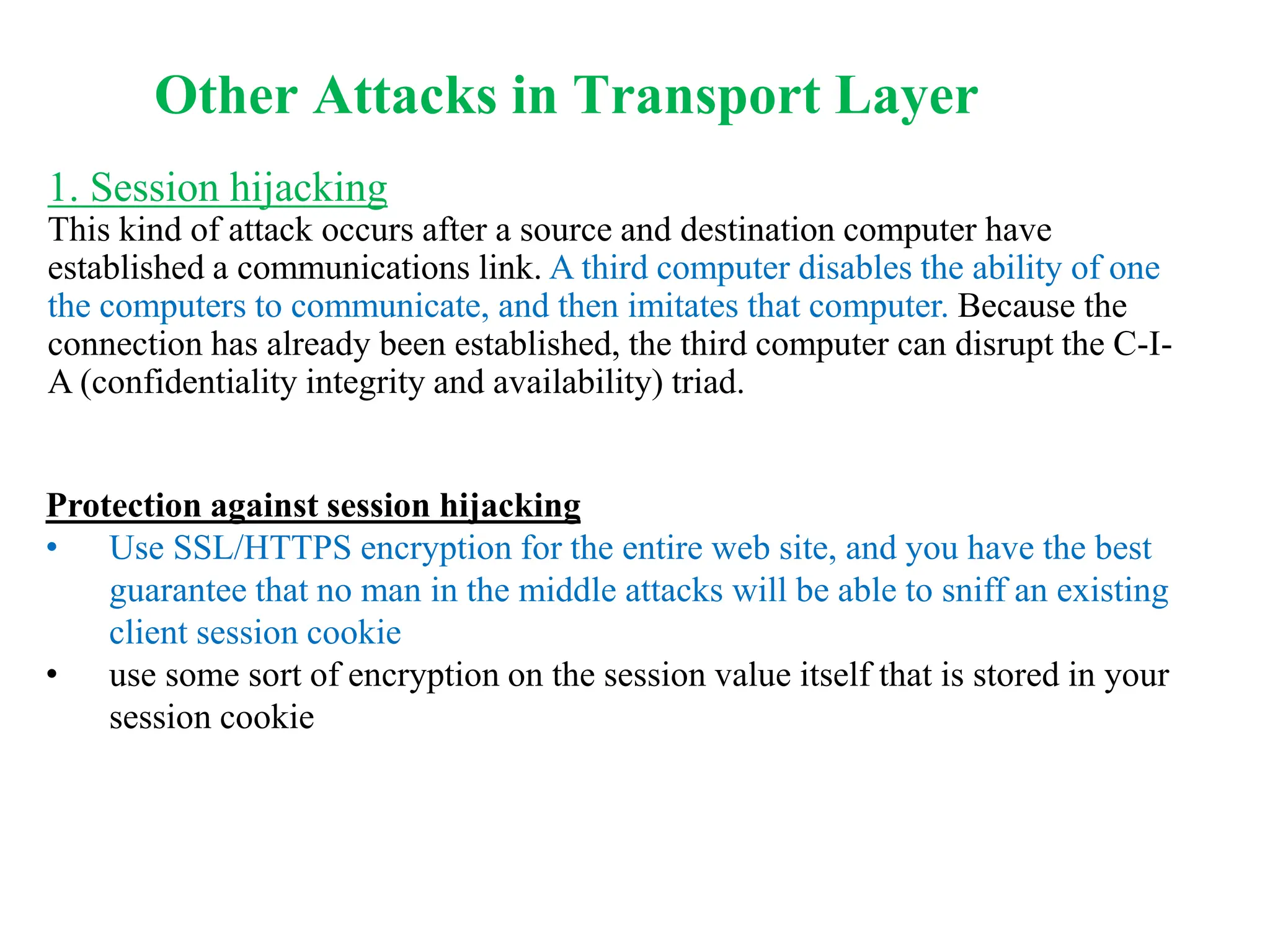 1. Session hijacking
This kind of attack occurs after a source and destination computer have
established a communications link. A third computer disables the ability of one
the computers to communicate, and then imitates that computer. Because the
connection has already been established, the third computer can disrupt the C-I-
A (confidentiality integrity and availability) triad.
Protection against session hijacking
• Use SSL/HTTPS encryption for the entire web site, and you have the best
guarantee that no man in the middle attacks will be able to sniff an existing
client session cookie
• use some sort of encryption on the session value itself that is stored in your
session cookie
Other Attacks in Transport Layer
 