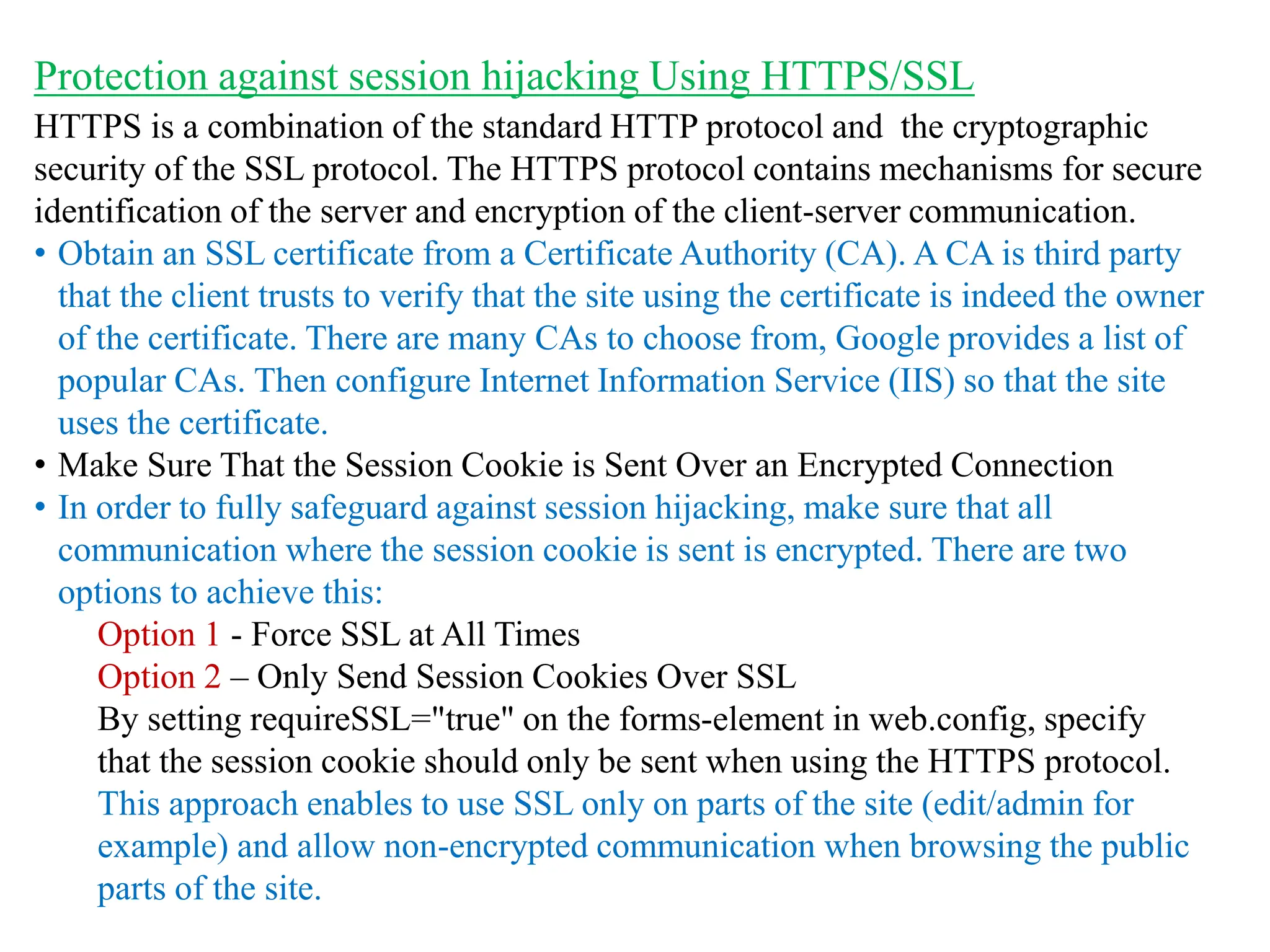 HTTPS is a combination of the standard HTTP protocol and the cryptographic
security of the SSL protocol. The HTTPS protocol contains mechanisms for secure
identification of the server and encryption of the client-server communication.
• Obtain an SSL certificate from a Certificate Authority (CA). A CA is third party
that the client trusts to verify that the site using the certificate is indeed the owner
of the certificate. There are many CAs to choose from, Google provides a list of
popular CAs. Then configure Internet Information Service (IIS) so that the site
uses the certificate.
• Make Sure That the Session Cookie is Sent Over an Encrypted Connection
• In order to fully safeguard against session hijacking, make sure that all
communication where the session cookie is sent is encrypted. There are two
options to achieve this:
Option 1 - Force SSL at All Times
Option 2 – Only Send Session Cookies Over SSL
By setting requireSSL="true" on the forms-element in web.config, specify
that the session cookie should only be sent when using the HTTPS protocol.
This approach enables to use SSL only on parts of the site (edit/admin for
example) and allow non-encrypted communication when browsing the public
parts of the site.
Protection against session hijacking Using HTTPS/SSL
 