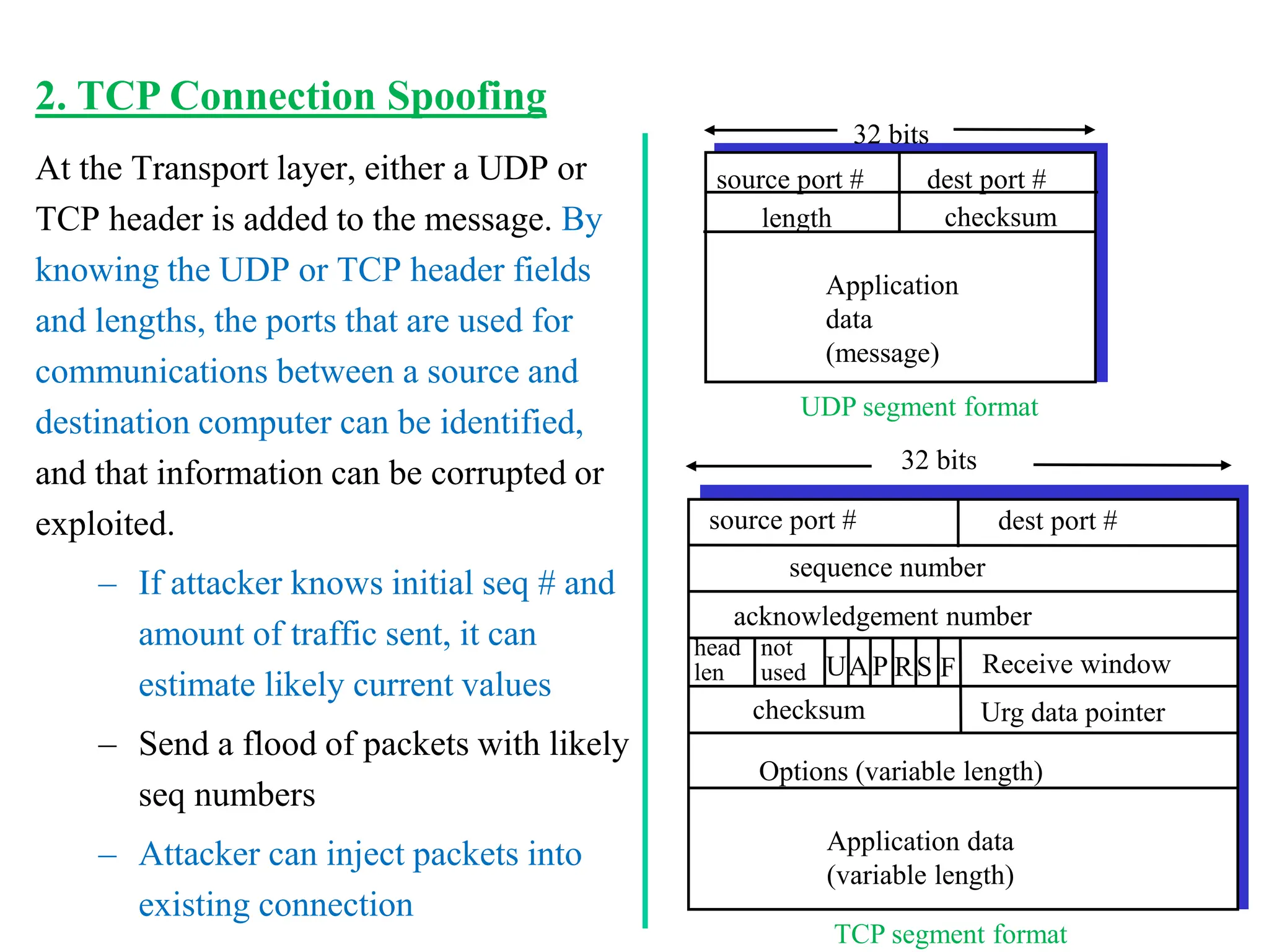 At the Transport layer, either a UDP or
TCP header is added to the message. By
knowing the UDP or TCP header fields
and lengths, the ports that are used for
communications between a source and
destination computer can be identified,
and that information can be corrupted or
exploited.
– If attacker knows initial seq # and
amount of traffic sent, it can
estimate likely current values
– Send a flood of packets with likely
seq numbers
– Attacker can inject packets into
existing connection
source port # dest port #
32 bits
Application
data
(message)
UDP segment format
length checksum
source port # dest port #
32 bits
Application data
(variable length)
sequence number
acknowledgement number
Receive window
Urg data pointer
checksum
F
S
R
P
A
U
head
len
not
used
Options (variable length)
TCP segment format
2. TCP Connection Spoofing
 