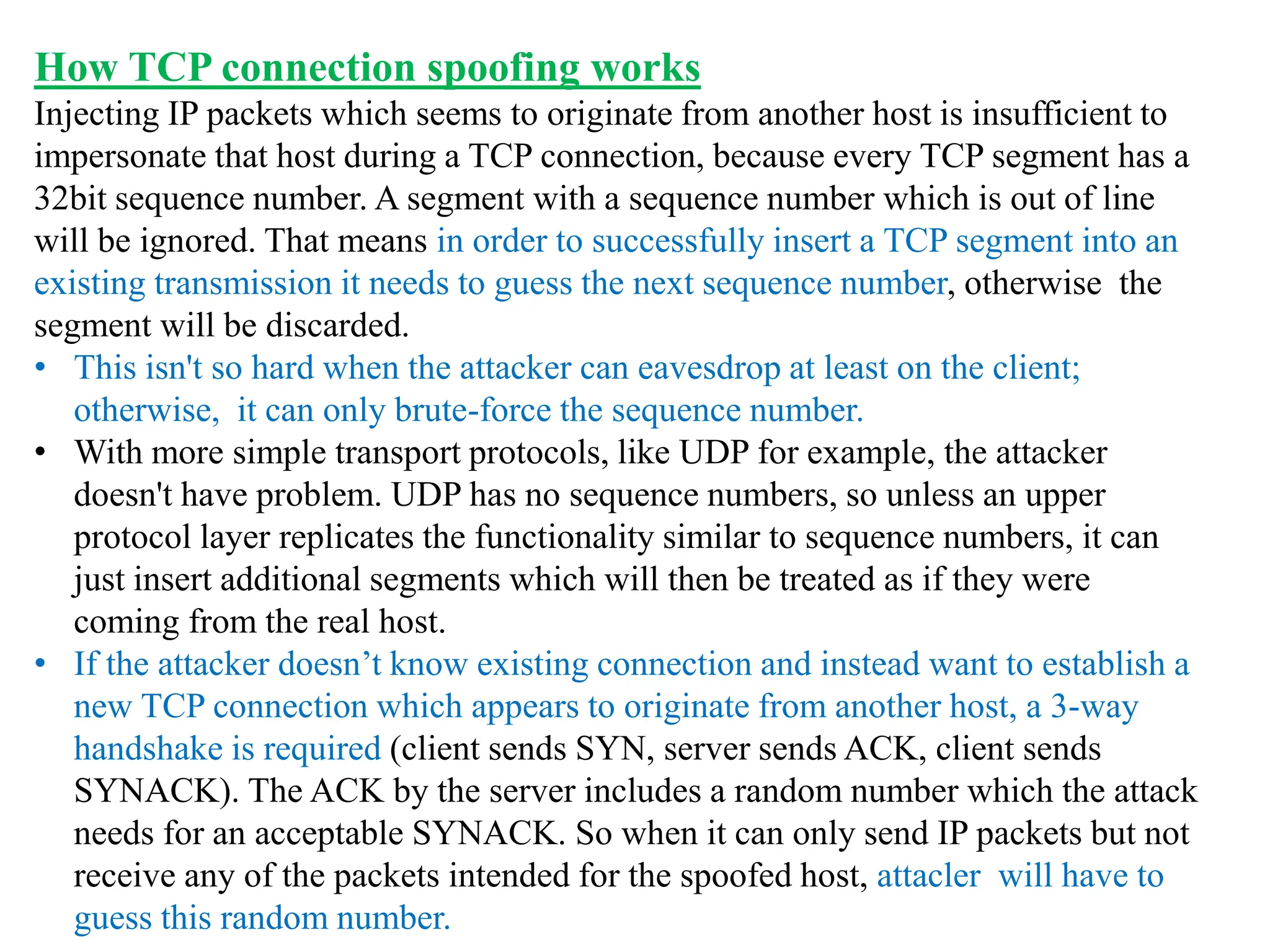 How TCP connection spoofing works
Injecting IP packets which seems to originate from another host is insufficient to
impersonate that host during a TCP connection, because every TCP segment has a
32bit sequence number. A segment with a sequence number which is out of line
will be ignored. That means in order to successfully insert a TCP segment into an
existing transmission it needs to guess the next sequence number, otherwise the
segment will be discarded.
• This isn't so hard when the attacker can eavesdrop at least on the client;
otherwise, it can only brute-force the sequence number.
• With more simple transport protocols, like UDP for example, the attacker
doesn't have problem. UDP has no sequence numbers, so unless an upper
protocol layer replicates the functionality similar to sequence numbers, it can
just insert additional segments which will then be treated as if they were
coming from the real host.
• If the attacker doesn’t know existing connection and instead want to establish a
new TCP connection which appears to originate from another host, a 3-way
handshake is required (client sends SYN, server sends ACK, client sends
SYNACK). The ACK by the server includes a random number which the attack
needs for an acceptable SYNACK. So when it can only send IP packets but not
receive any of the packets intended for the spoofed host, attacler will have to
guess this random number.
 