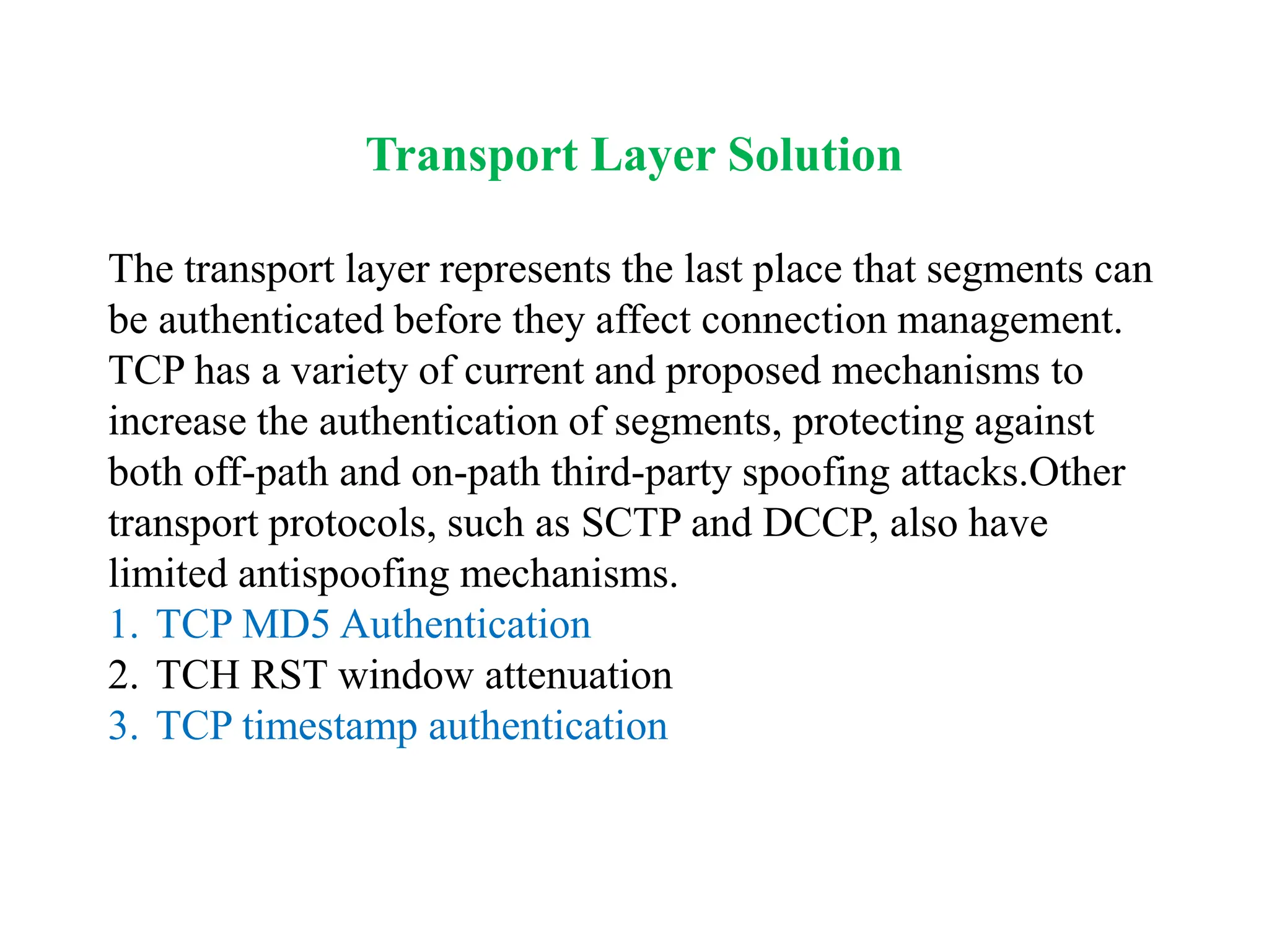 Transport Layer Solution
The transport layer represents the last place that segments can
be authenticated before they affect connection management.
TCP has a variety of current and proposed mechanisms to
increase the authentication of segments, protecting against
both off-path and on-path third-party spoofing attacks.Other
transport protocols, such as SCTP and DCCP, also have
limited antispoofing mechanisms.
1. TCP MD5 Authentication
2. TCH RST window attenuation
3. TCP timestamp authentication
 