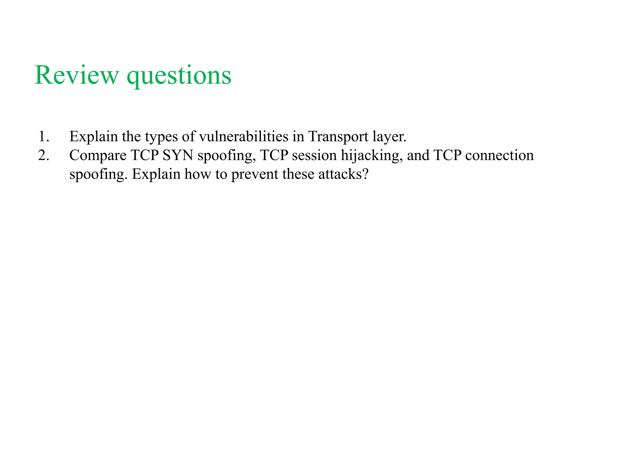 Review questions
1. Explain the types of vulnerabilities in Transport layer.
2. Compare TCP SYN spoofing, TCP session hijacking, and TCP connection
spoofing. Explain how to prevent these attacks?
 