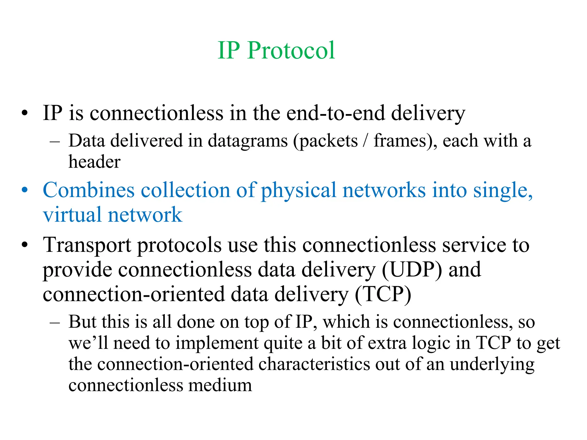 IP Protocol
• IP is connectionless in the end-to-end delivery
– Data delivered in datagrams (packets / frames), each with a
header
• Combines collection of physical networks into single,
virtual network
• Transport protocols use this connectionless service to
provide connectionless data delivery (UDP) and
connection-oriented data delivery (TCP)
– But this is all done on top of IP, which is connectionless, so
we’ll need to implement quite a bit of extra logic in TCP to get
the connection-oriented characteristics out of an underlying
connectionless medium
 