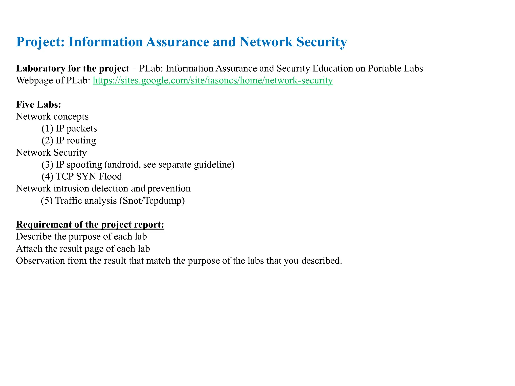 Project: Information Assurance and Network Security
Laboratory for the project – PLab: Information Assurance and Security Education on Portable Labs
Webpage of PLab: https://sites.google.com/site/iasoncs/home/network-security
Five Labs:
Network concepts
(1) IP packets
(2) IP routing
Network Security
(3) IP spoofing (android, see separate guideline)
(4) TCP SYN Flood
Network intrusion detection and prevention
(5) Traffic analysis (Snot/Tcpdump)
Requirement of the project report:
Describe the purpose of each lab
Attach the result page of each lab
Observation from the result that match the purpose of the labs that you described.
 