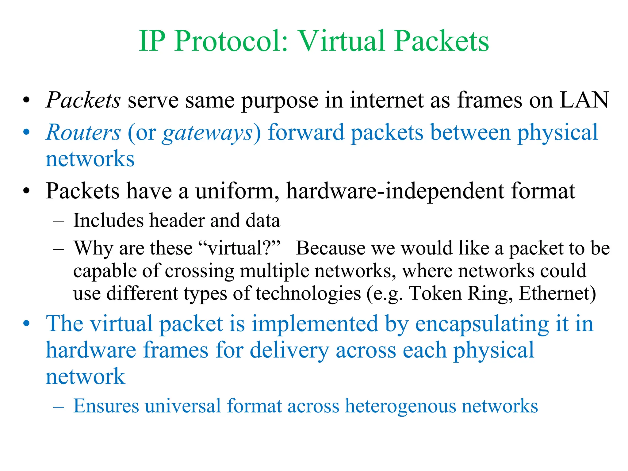 IP Protocol: Virtual Packets
• Packets serve same purpose in internet as frames on LAN
• Routers (or gateways) forward packets between physical
networks
• Packets have a uniform, hardware-independent format
– Includes header and data
– Why are these “virtual?” Because we would like a packet to be
capable of crossing multiple networks, where networks could
use different types of technologies (e.g. Token Ring, Ethernet)
• The virtual packet is implemented by encapsulating it in
hardware frames for delivery across each physical
network
– Ensures universal format across heterogenous networks
 