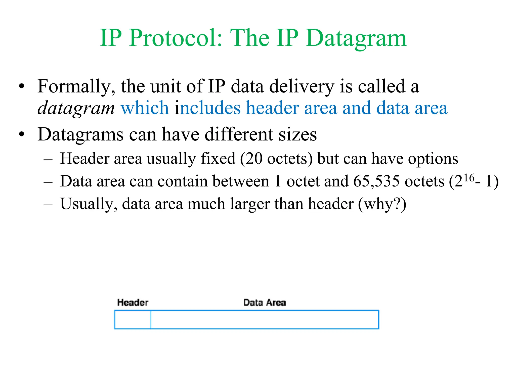 IP Protocol: The IP Datagram
• Formally, the unit of IP data delivery is called a
datagram which includes header area and data area
• Datagrams can have different sizes
– Header area usually fixed (20 octets) but can have options
– Data area can contain between 1 octet and 65,535 octets (216- 1)
– Usually, data area much larger than header (why?)
 