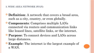 3. WIDE AREA NETWORK (WAN)
 Definition: A network that covers a broad area,
such as a city, country, or even globally.
 Components: Comprises multiple LANs
connected via routers and communication links
like leased lines, satellite links, or the internet.
 Purpose: To connect devices and LANs across
large distances.
 Example: The internet is the largest example of
a WAN.
 