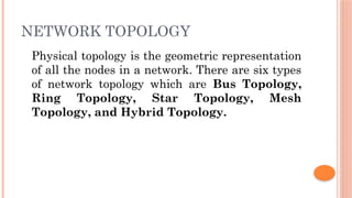 NETWORK TOPOLOGY
Physical topology is the geometric representation
of all the nodes in a network. There are six types
of network topology which are Bus Topology,
Ring Topology, Star Topology, Mesh
Topology, and Hybrid Topology.
 
