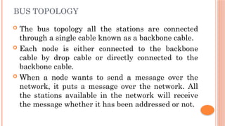 BUS TOPOLOGY
 The bus topology all the stations are connected
through a single cable known as a backbone cable.
 Each node is either connected to the backbone
cable by drop cable or directly connected to the
backbone cable.
 When a node wants to send a message over the
network, it puts a message over the network. All
the stations available in the network will receive
the message whether it has been addressed or not.
 