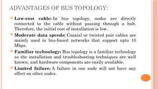 ADVANTAGES OF BUS TOPOLOGY:
 Low-cost cable: In bus topology, nodes are directly
connected to the cable without passing through a hub.
Therefore, the initial cost of installation is low.
 Moderate data speeds: Coaxial or twisted pair cables are
mainly used in bus-based networks that support upto 10
Mbps.
 Familiar technology: Bus topology is a familiar technology
as the installation and troubleshooting techniques are well
known, and hardware components are easily available.
 Limited failure: A failure in one node will not have any
effect on other nodes.
 