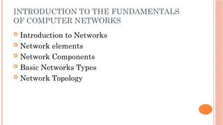 INTRODUCTION TO THE FUNDAMENTALS
OF COMPUTER NETWORKS
 Introduction to Networks
 Network elements
 Network Components
 Basic Networks Types
 Network Topology
 