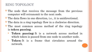 RING TOPOLOGY
 The node that receives the message from the previous
computer will retransmit to the next node.
 The data flows in one direction, i.e., it is unidirectional.
 The data in a ring topology flow in a clockwise direction.
 The most common access method of the ring topology
is token passing.
 Token passing: It is a network access method in
which token is passed from one node to another node.
 Token: It is a frame that circulates around the
network.
 