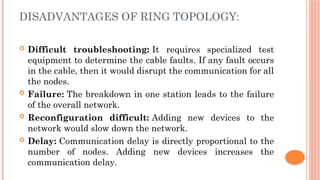 DISADVANTAGES OF RING TOPOLOGY:
 Difficult troubleshooting: It requires specialized test
equipment to determine the cable faults. If any fault occurs
in the cable, then it would disrupt the communication for all
the nodes.
 Failure: The breakdown in one station leads to the failure
of the overall network.
 Reconfiguration difficult: Adding new devices to the
network would slow down the network.
 Delay: Communication delay is directly proportional to the
number of nodes. Adding new devices increases the
communication delay.
 