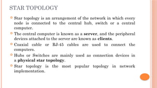 STAR TOPOLOGY
 Star topology is an arrangement of the network in which every
node is connected to the central hub, switch or a central
computer.
 The central computer is known as a server, and the peripheral
devices attached to the server are known as clients.
 Coaxial cable or RJ-45 cables are used to connect the
computers.
 Hubs or Switches are mainly used as connection devices in
a physical star topology.
 Star topology is the most popular topology in network
implementation.
 