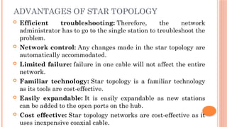 ADVANTAGES OF STAR TOPOLOGY
 Efficient troubleshooting: Therefore, the network
administrator has to go to the single station to troubleshoot the
problem.
 Network control: Any changes made in the star topology are
automatically accommodated.
 Limited failure: failure in one cable will not affect the entire
network.
 Familiar technology: Star topology is a familiar technology
as its tools are cost-effective.
 Easily expandable: It is easily expandable as new stations
can be added to the open ports on the hub.
 Cost effective: Star topology networks are cost-effective as it
uses inexpensive coaxial cable.
 