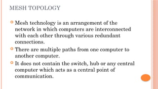 MESH TOPOLOGY
 Mesh technology is an arrangement of the
network in which computers are interconnected
with each other through various redundant
connections.
 There are multiple paths from one computer to
another computer.
 It does not contain the switch, hub or any central
computer which acts as a central point of
communication.
 