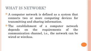 WHAT IS NETWORK?
 A computer network is defined as a system that
connects two or more computing devices for
transmitting and sharing information.
 The establishment of a computer network
depends on the requirements of the
communication channel, i.e., the network can be
wired or wireless.
 