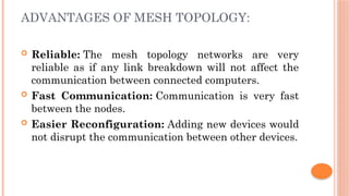 ADVANTAGES OF MESH TOPOLOGY:
 Reliable: The mesh topology networks are very
reliable as if any link breakdown will not affect the
communication between connected computers.
 Fast Communication: Communication is very fast
between the nodes.
 Easier Reconfiguration: Adding new devices would
not disrupt the communication between other devices.
 