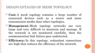 DISADVANTAGES OF MESH TOPOLOGY
 Cost: A mesh topology contains a large number of
connected devices such as a router and more
transmission media than other topologies.
 Management: Mesh topology networks are very
large and very difficult to maintain and manage. If
the network is not monitored carefully, then the
communication link failure goes undetected.
 Efficiency: In this topology, redundant connections
are high that reduces the efficiency of the network.
 