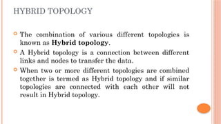 HYBRID TOPOLOGY
 The combination of various different topologies is
known as Hybrid topology.
 A Hybrid topology is a connection between different
links and nodes to transfer the data.
 When two or more different topologies are combined
together is termed as Hybrid topology and if similar
topologies are connected with each other will not
result in Hybrid topology.
 