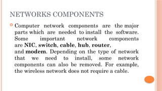 NETWORKS COMPONENTS
 Computer network components are the major
parts which are needed to install the software.
Some important network components
are NIC, switch, cable, hub, router,
and modem. Depending on the type of network
that we need to install, some network
components can also be removed. For example,
the wireless network does not require a cable.
 