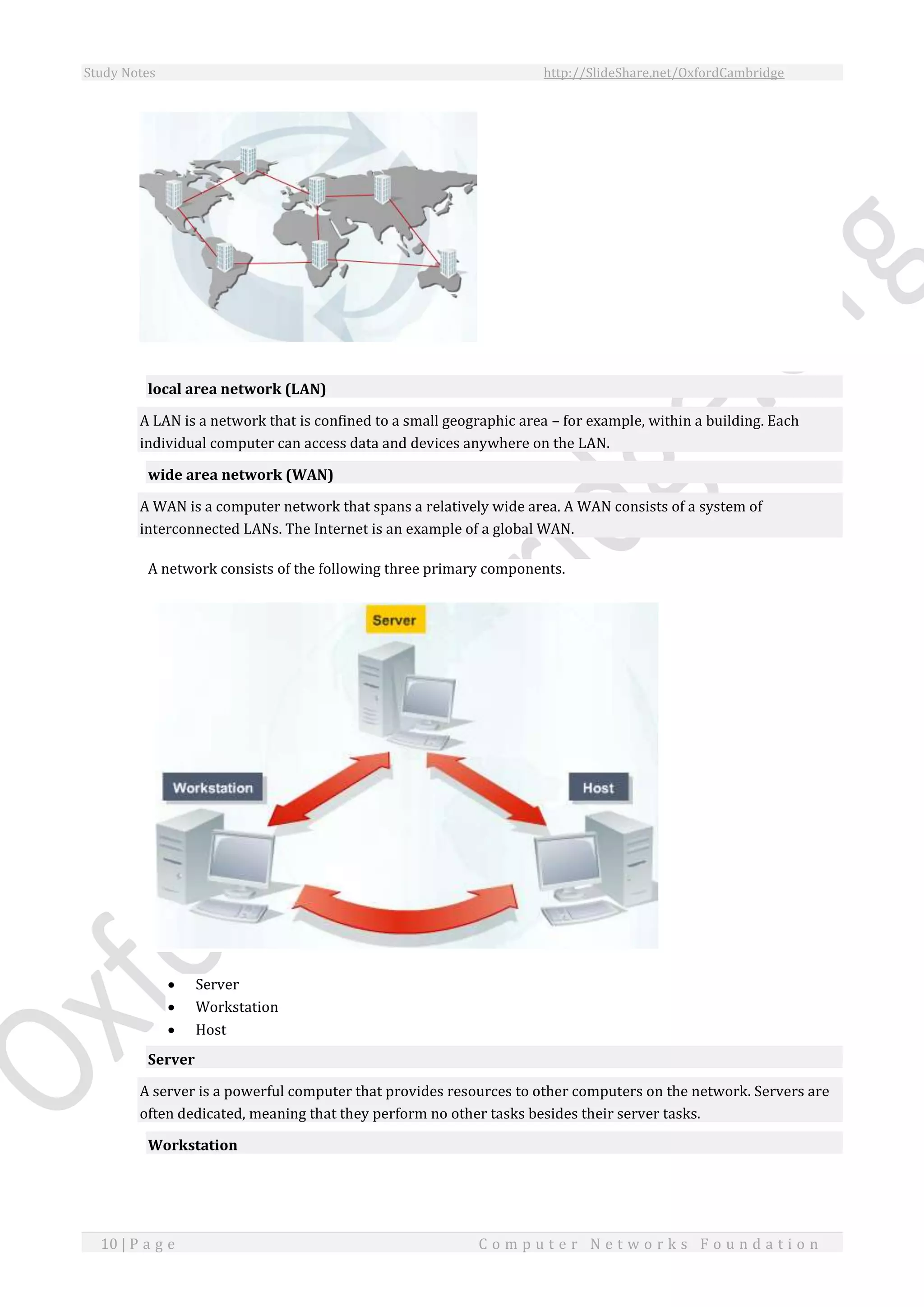 Study Notes http://SlideShare.net/OxfordCambridge
10 | P a g e C o m p u t e r N e t w o r k s F o u n d a t i o n
local area network (LAN)
A LAN is a network that is confined to a small geographic area – for example, within a building. Each
individual computer can access data and devices anywhere on the LAN.
wide area network (WAN)
A WAN is a computer network that spans a relatively wide area. A WAN consists of a system of
interconnected LANs. The Internet is an example of a global WAN.
A network consists of the following three primary components.
 Server
 Workstation
 Host
Server
A server is a powerful computer that provides resources to other computers on the network. Servers are
often dedicated, meaning that they perform no other tasks besides their server tasks.
Workstation
 