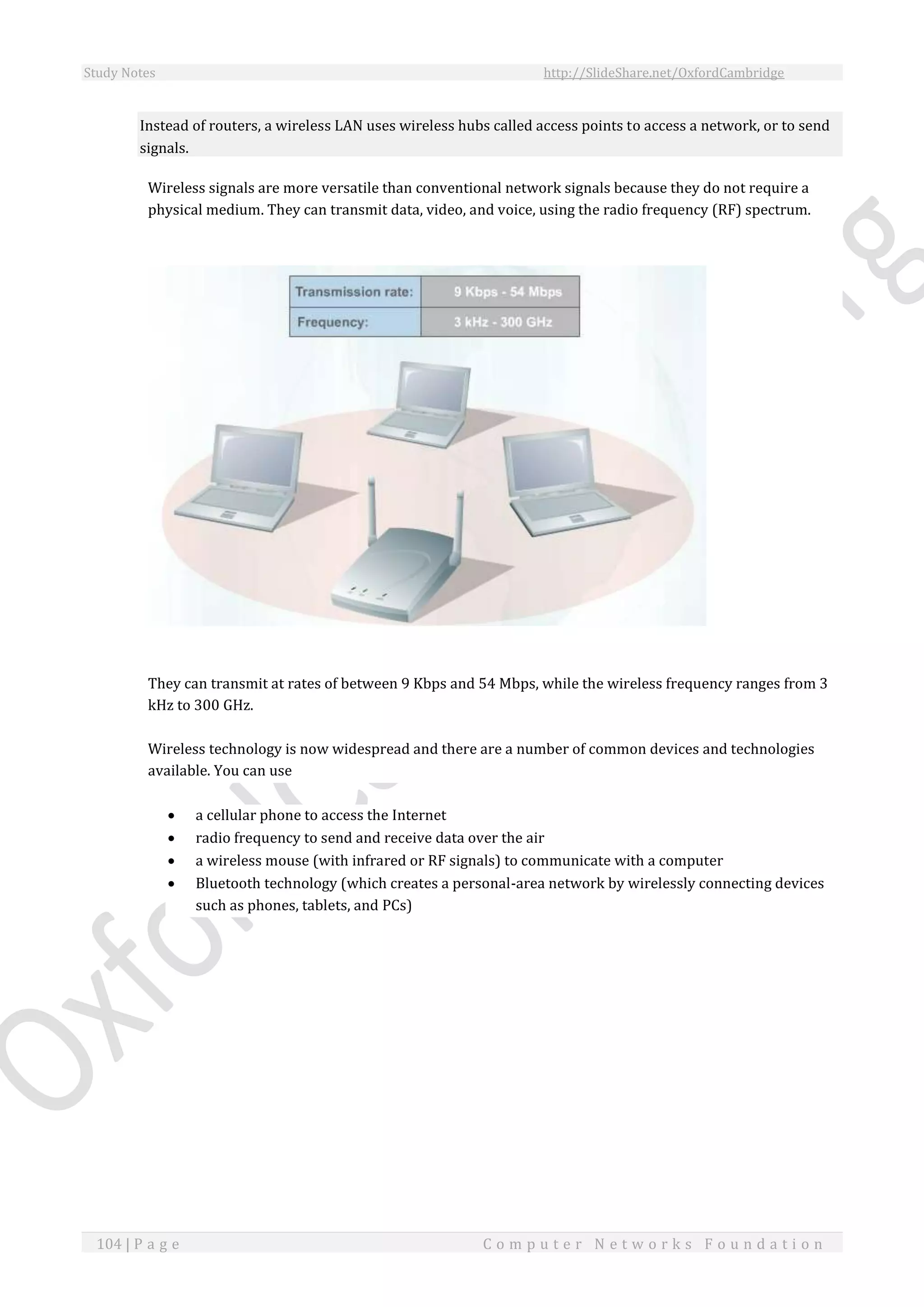 Study Notes http://SlideShare.net/OxfordCambridge
104 | P a g e C o m p u t e r N e t w o r k s F o u n d a t i o n
Instead of routers, a wireless LAN uses wireless hubs called access points to access a network, or to send
signals.
Wireless signals are more versatile than conventional network signals because they do not require a
physical medium. They can transmit data, video, and voice, using the radio frequency (RF) spectrum.
They can transmit at rates of between 9 Kbps and 54 Mbps, while the wireless frequency ranges from 3
kHz to 300 GHz.
Wireless technology is now widespread and there are a number of common devices and technologies
available. You can use
 a cellular phone to access the Internet
 radio frequency to send and receive data over the air
 a wireless mouse (with infrared or RF signals) to communicate with a computer
 Bluetooth technology (which creates a personal-area network by wirelessly connecting devices
such as phones, tablets, and PCs)
 