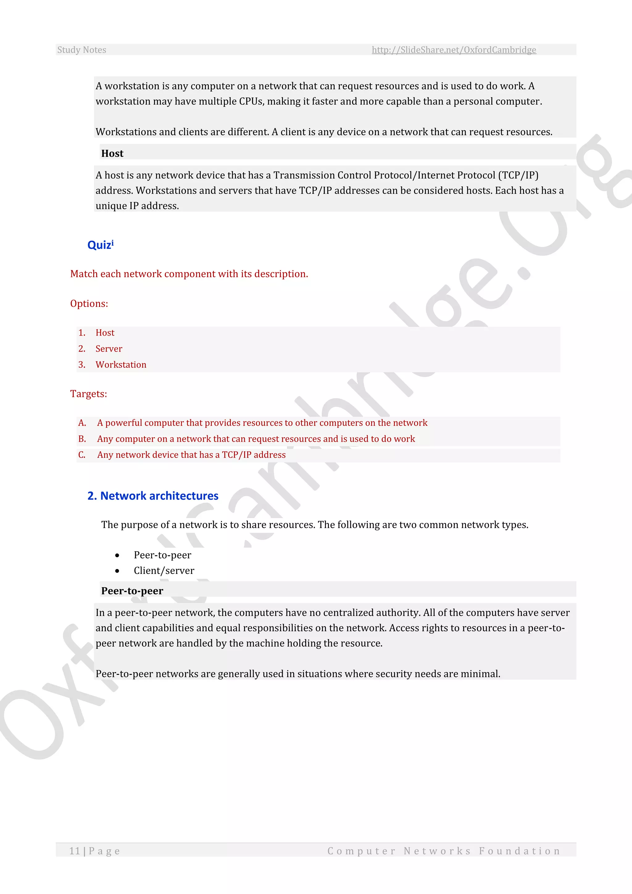 Study Notes http://SlideShare.net/OxfordCambridge
11 | P a g e C o m p u t e r N e t w o r k s F o u n d a t i o n
A workstation is any computer on a network that can request resources and is used to do work. A
workstation may have multiple CPUs, making it faster and more capable than a personal computer.
Workstations and clients are different. A client is any device on a network that can request resources.
Host
A host is any network device that has a Transmission Control Protocol/Internet Protocol (TCP/IP)
address. Workstations and servers that have TCP/IP addresses can be considered hosts. Each host has a
unique IP address.
Quizi
Match each network component with its description.
Options:
1. Host
2. Server
3. Workstation
Targets:
A. A powerful computer that provides resources to other computers on the network
B. Any computer on a network that can request resources and is used to do work
C. Any network device that has a TCP/IP address
2. Network architectures
The purpose of a network is to share resources. The following are two common network types.
 Peer-to-peer
 Client/server
Peer-to-peer
In a peer-to-peer network, the computers have no centralized authority. All of the computers have server
and client capabilities and equal responsibilities on the network. Access rights to resources in a peer-to-
peer network are handled by the machine holding the resource.
Peer-to-peer networks are generally used in situations where security needs are minimal.
 