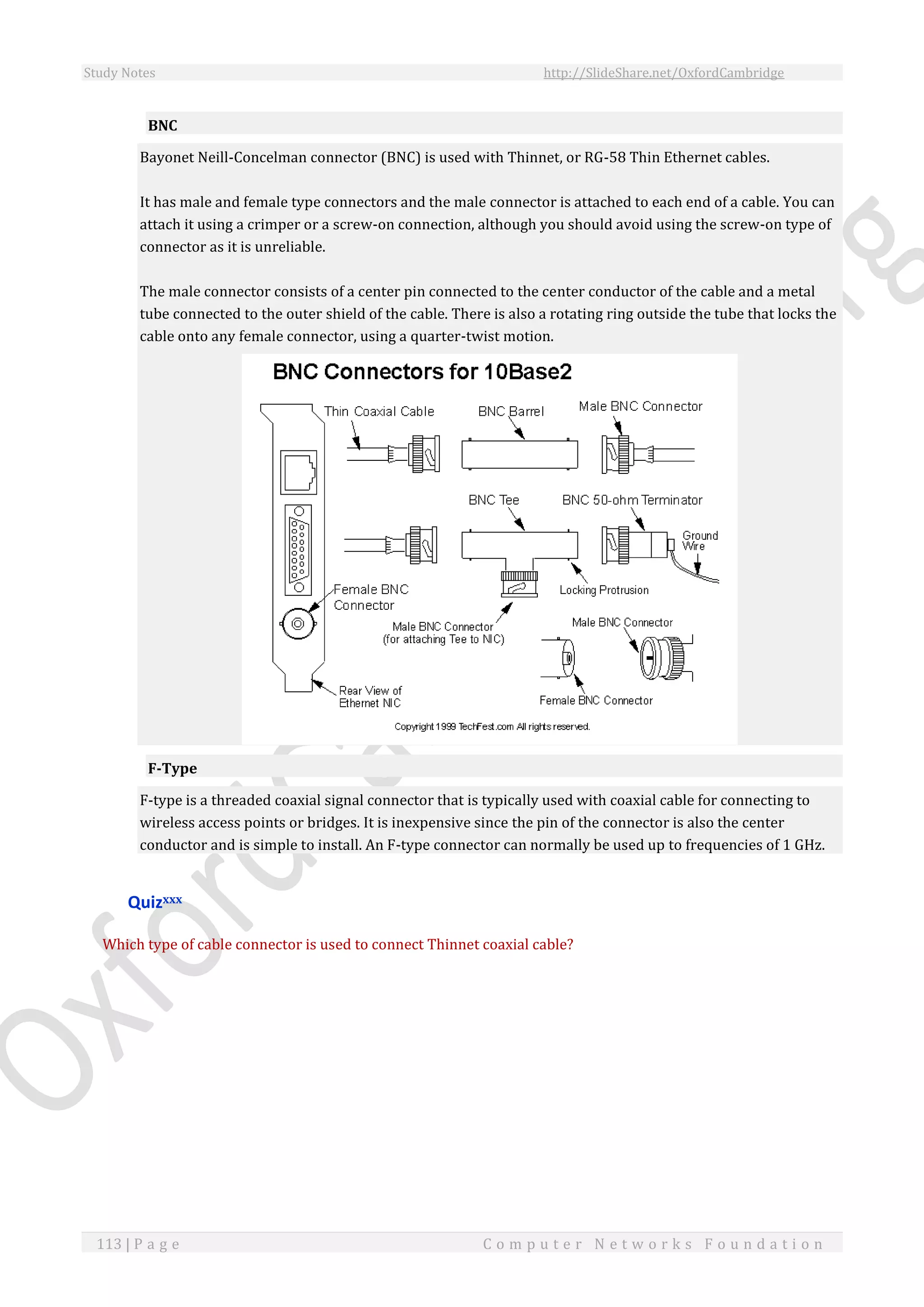 Study Notes http://SlideShare.net/OxfordCambridge
113 | P a g e C o m p u t e r N e t w o r k s F o u n d a t i o n
BNC
Bayonet Neill-Concelman connector (BNC) is used with Thinnet, or RG-58 Thin Ethernet cables.
It has male and female type connectors and the male connector is attached to each end of a cable. You can
attach it using a crimper or a screw-on connection, although you should avoid using the screw-on type of
connector as it is unreliable.
The male connector consists of a center pin connected to the center conductor of the cable and a metal
tube connected to the outer shield of the cable. There is also a rotating ring outside the tube that locks the
cable onto any female connector, using a quarter-twist motion.
F-Type
F-type is a threaded coaxial signal connector that is typically used with coaxial cable for connecting to
wireless access points or bridges. It is inexpensive since the pin of the connector is also the center
conductor and is simple to install. An F-type connector can normally be used up to frequencies of 1 GHz.
Quizxxx
Which type of cable connector is used to connect Thinnet coaxial cable?
 
