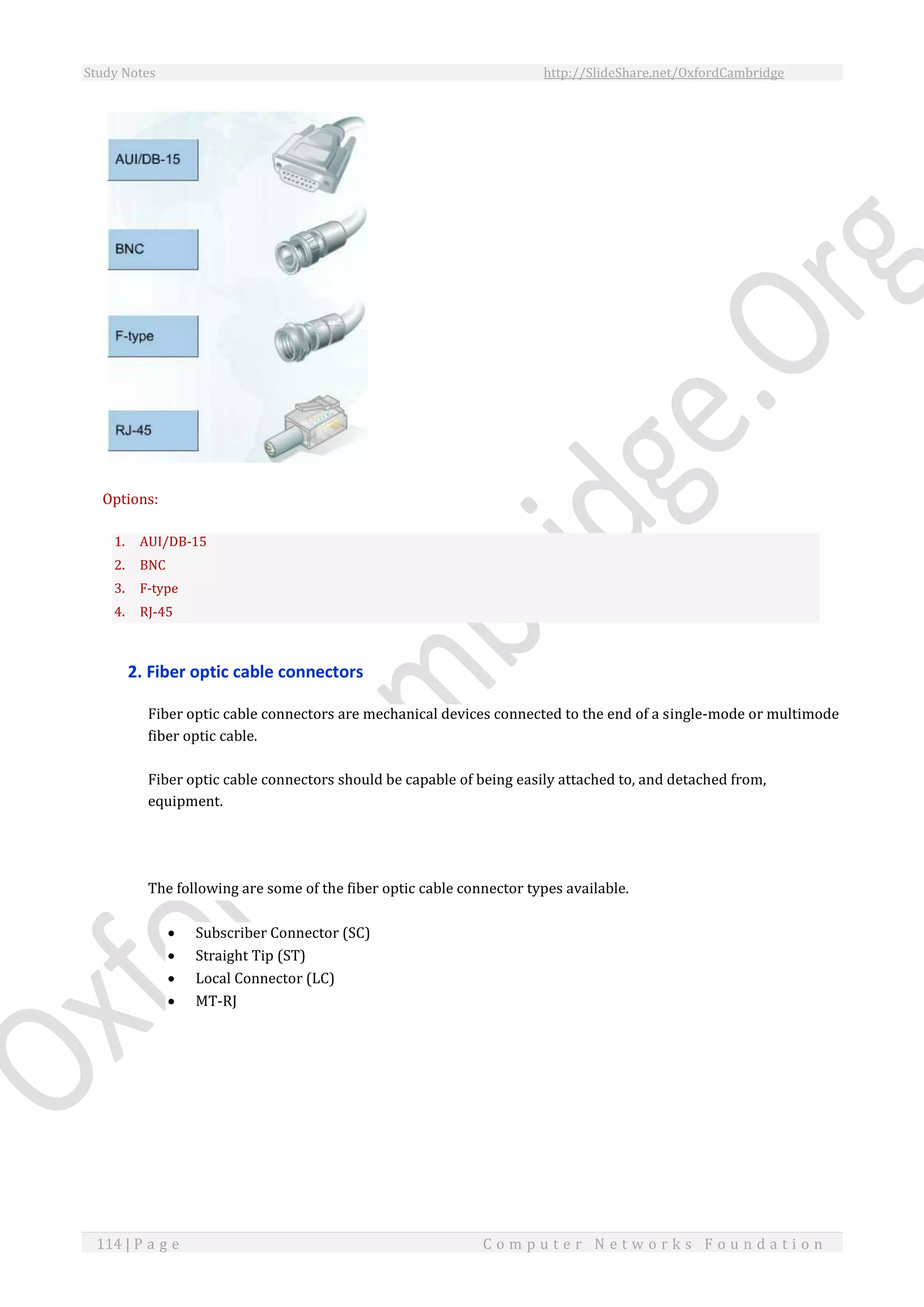Study Notes http://SlideShare.net/OxfordCambridge
114 | P a g e C o m p u t e r N e t w o r k s F o u n d a t i o n
Options:
1. AUI/DB-15
2. BNC
3. F-type
4. RJ-45
2. Fiber optic cable connectors
Fiber optic cable connectors are mechanical devices connected to the end of a single-mode or multimode
fiber optic cable.
Fiber optic cable connectors should be capable of being easily attached to, and detached from,
equipment.
The following are some of the fiber optic cable connector types available.
 Subscriber Connector (SC)
 Straight Tip (ST)
 Local Connector (LC)
 MT-RJ
 