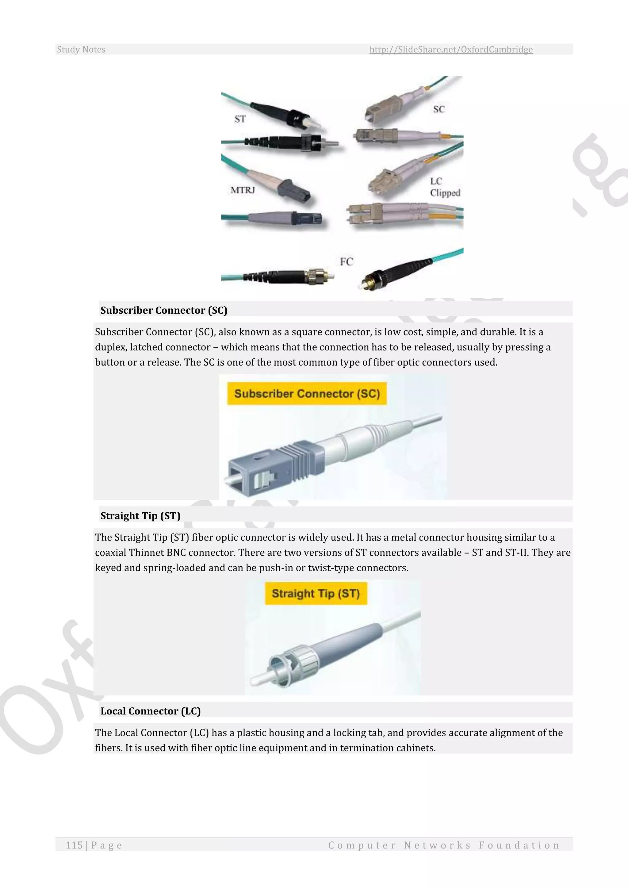 Study Notes http://SlideShare.net/OxfordCambridge
115 | P a g e C o m p u t e r N e t w o r k s F o u n d a t i o n
Subscriber Connector (SC)
Subscriber Connector (SC), also known as a square connector, is low cost, simple, and durable. It is a
duplex, latched connector – which means that the connection has to be released, usually by pressing a
button or a release. The SC is one of the most common type of fiber optic connectors used.
Straight Tip (ST)
The Straight Tip (ST) fiber optic connector is widely used. It has a metal connector housing similar to a
coaxial Thinnet BNC connector. There are two versions of ST connectors available – ST and ST-II. They are
keyed and spring-loaded and can be push-in or twist-type connectors.
Local Connector (LC)
The Local Connector (LC) has a plastic housing and a locking tab, and provides accurate alignment of the
fibers. It is used with fiber optic line equipment and in termination cabinets.
 