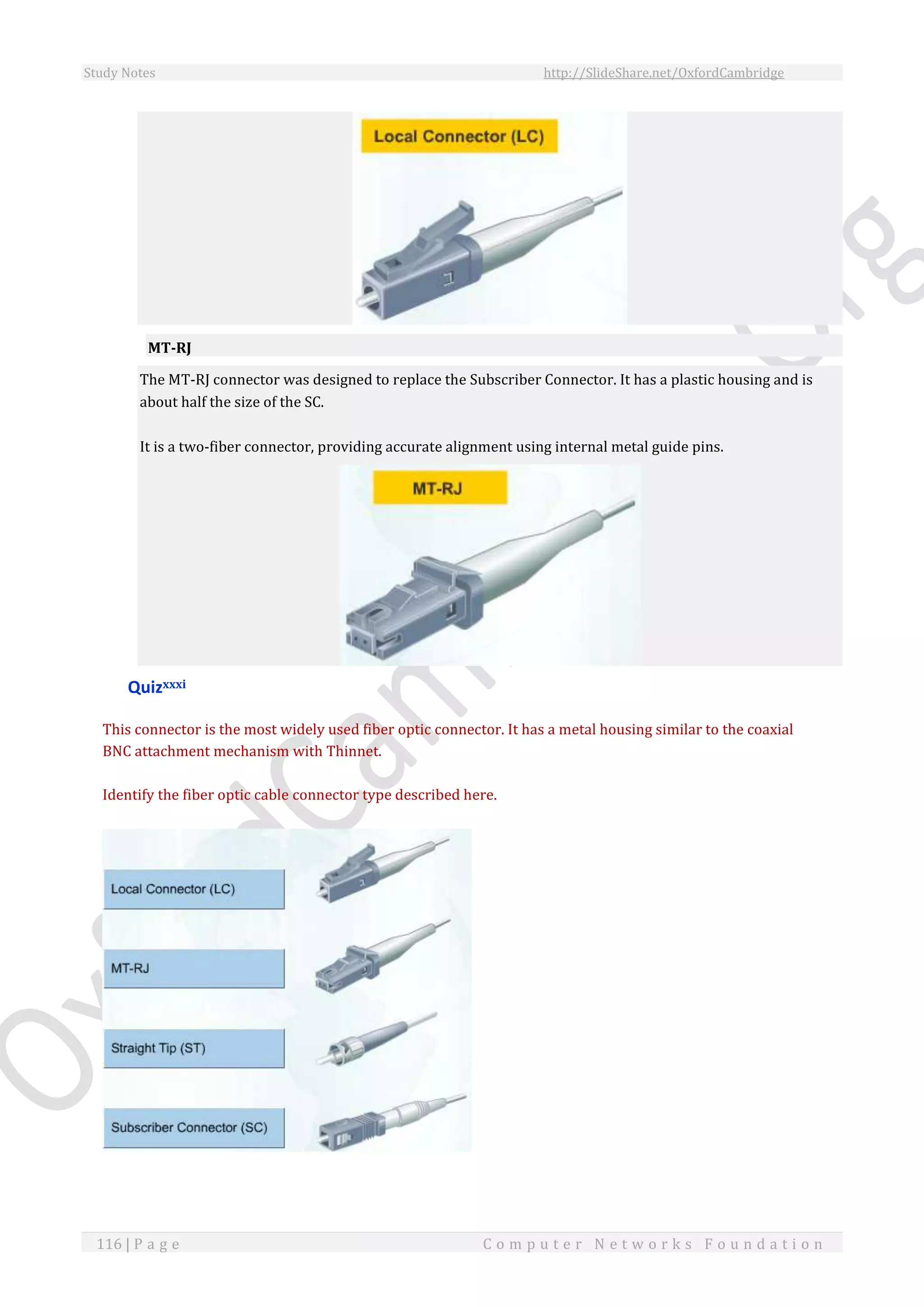 Study Notes http://SlideShare.net/OxfordCambridge
116 | P a g e C o m p u t e r N e t w o r k s F o u n d a t i o n
MT-RJ
The MT-RJ connector was designed to replace the Subscriber Connector. It has a plastic housing and is
about half the size of the SC.
It is a two-fiber connector, providing accurate alignment using internal metal guide pins.
Quizxxxi
This connector is the most widely used fiber optic connector. It has a metal housing similar to the coaxial
BNC attachment mechanism with Thinnet.
Identify the fiber optic cable connector type described here.
 