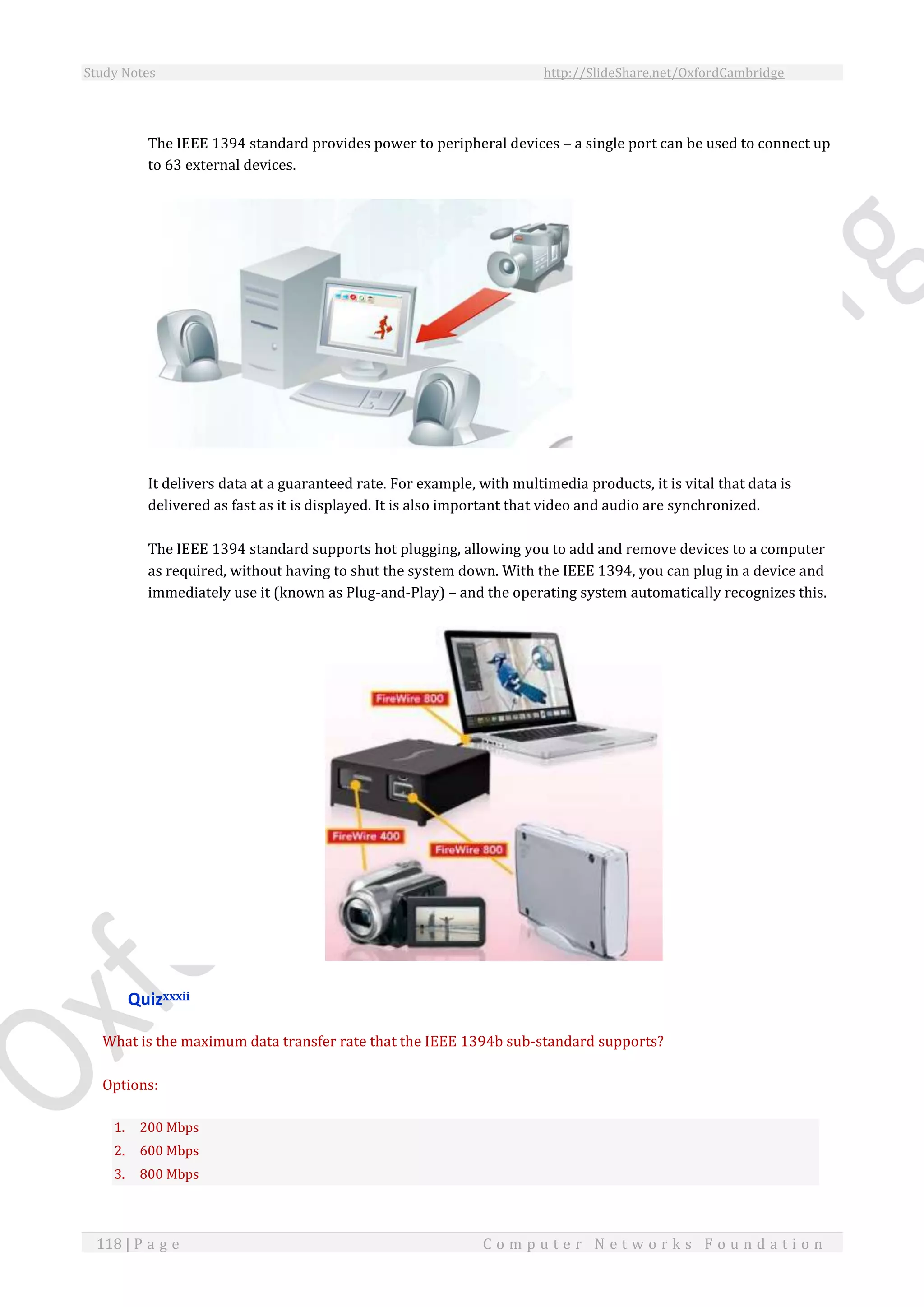 Study Notes http://SlideShare.net/OxfordCambridge
118 | P a g e C o m p u t e r N e t w o r k s F o u n d a t i o n
The IEEE 1394 standard provides power to peripheral devices – a single port can be used to connect up
to 63 external devices.
It delivers data at a guaranteed rate. For example, with multimedia products, it is vital that data is
delivered as fast as it is displayed. It is also important that video and audio are synchronized.
The IEEE 1394 standard supports hot plugging, allowing you to add and remove devices to a computer
as required, without having to shut the system down. With the IEEE 1394, you can plug in a device and
immediately use it (known as Plug-and-Play) – and the operating system automatically recognizes this.
Quizxxxii
What is the maximum data transfer rate that the IEEE 1394b sub-standard supports?
Options:
1. 200 Mbps
2. 600 Mbps
3. 800 Mbps
 
