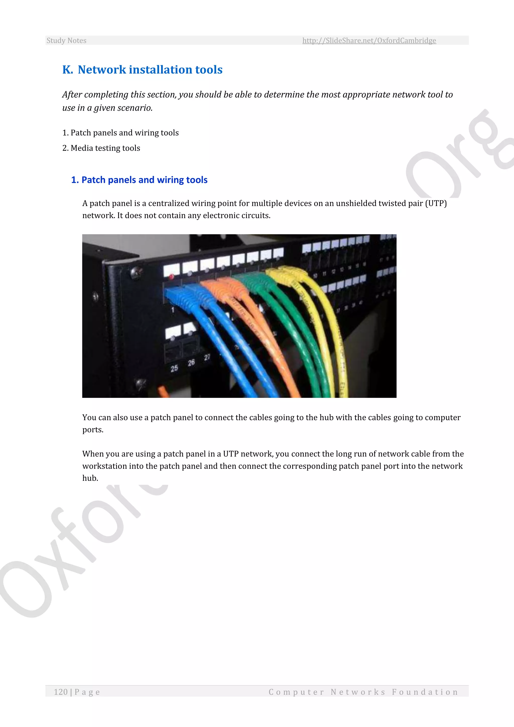 Study Notes http://SlideShare.net/OxfordCambridge
120 | P a g e C o m p u t e r N e t w o r k s F o u n d a t i o n
K. Network installation tools
After completing this section, you should be able to determine the most appropriate network tool to
use in a given scenario.
1. Patch panels and wiring tools
2. Media testing tools
1. Patch panels and wiring tools
A patch panel is a centralized wiring point for multiple devices on an unshielded twisted pair (UTP)
network. It does not contain any electronic circuits.
You can also use a patch panel to connect the cables going to the hub with the cables going to computer
ports.
When you are using a patch panel in a UTP network, you connect the long run of network cable from the
workstation into the patch panel and then connect the corresponding patch panel port into the network
hub.
 