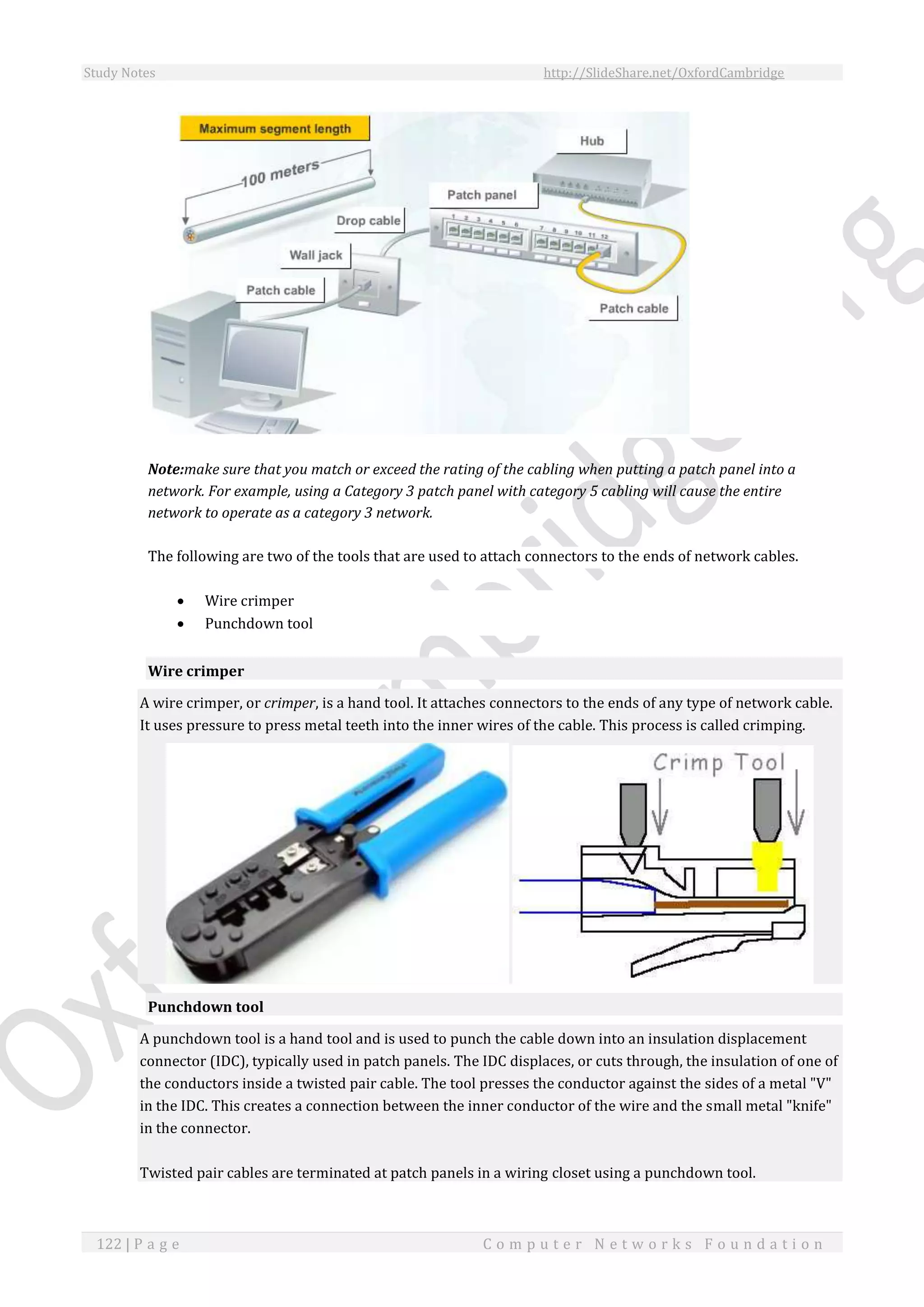 Study Notes http://SlideShare.net/OxfordCambridge
122 | P a g e C o m p u t e r N e t w o r k s F o u n d a t i o n
Note:make sure that you match or exceed the rating of the cabling when putting a patch panel into a
network. For example, using a Category 3 patch panel with category 5 cabling will cause the entire
network to operate as a category 3 network.
The following are two of the tools that are used to attach connectors to the ends of network cables.
 Wire crimper
 Punchdown tool
Wire crimper
A wire crimper, or crimper, is a hand tool. It attaches connectors to the ends of any type of network cable.
It uses pressure to press metal teeth into the inner wires of the cable. This process is called crimping.
Punchdown tool
A punchdown tool is a hand tool and is used to punch the cable down into an insulation displacement
connector (IDC), typically used in patch panels. The IDC displaces, or cuts through, the insulation of one of
the conductors inside a twisted pair cable. The tool presses the conductor against the sides of a metal "V"
in the IDC. This creates a connection between the inner conductor of the wire and the small metal "knife"
in the connector.
Twisted pair cables are terminated at patch panels in a wiring closet using a punchdown tool.
 