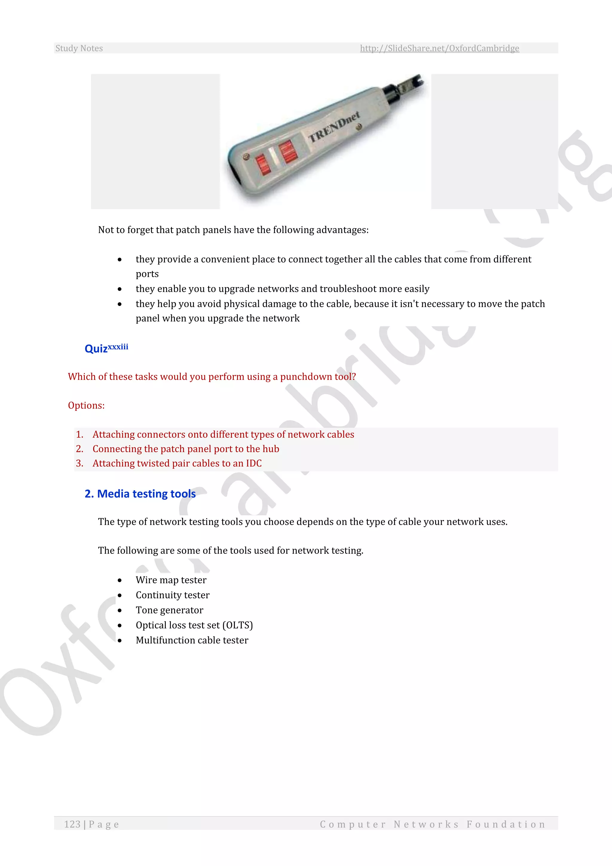 Study Notes http://SlideShare.net/OxfordCambridge
123 | P a g e C o m p u t e r N e t w o r k s F o u n d a t i o n
Not to forget that patch panels have the following advantages:
 they provide a convenient place to connect together all the cables that come from different
ports
 they enable you to upgrade networks and troubleshoot more easily
 they help you avoid physical damage to the cable, because it isn't necessary to move the patch
panel when you upgrade the network
Quizxxxiii
Which of these tasks would you perform using a punchdown tool?
Options:
1. Attaching connectors onto different types of network cables
2. Connecting the patch panel port to the hub
3. Attaching twisted pair cables to an IDC
2. Media testing tools
The type of network testing tools you choose depends on the type of cable your network uses.
The following are some of the tools used for network testing.
 Wire map tester
 Continuity tester
 Tone generator
 Optical loss test set (OLTS)
 Multifunction cable tester
 