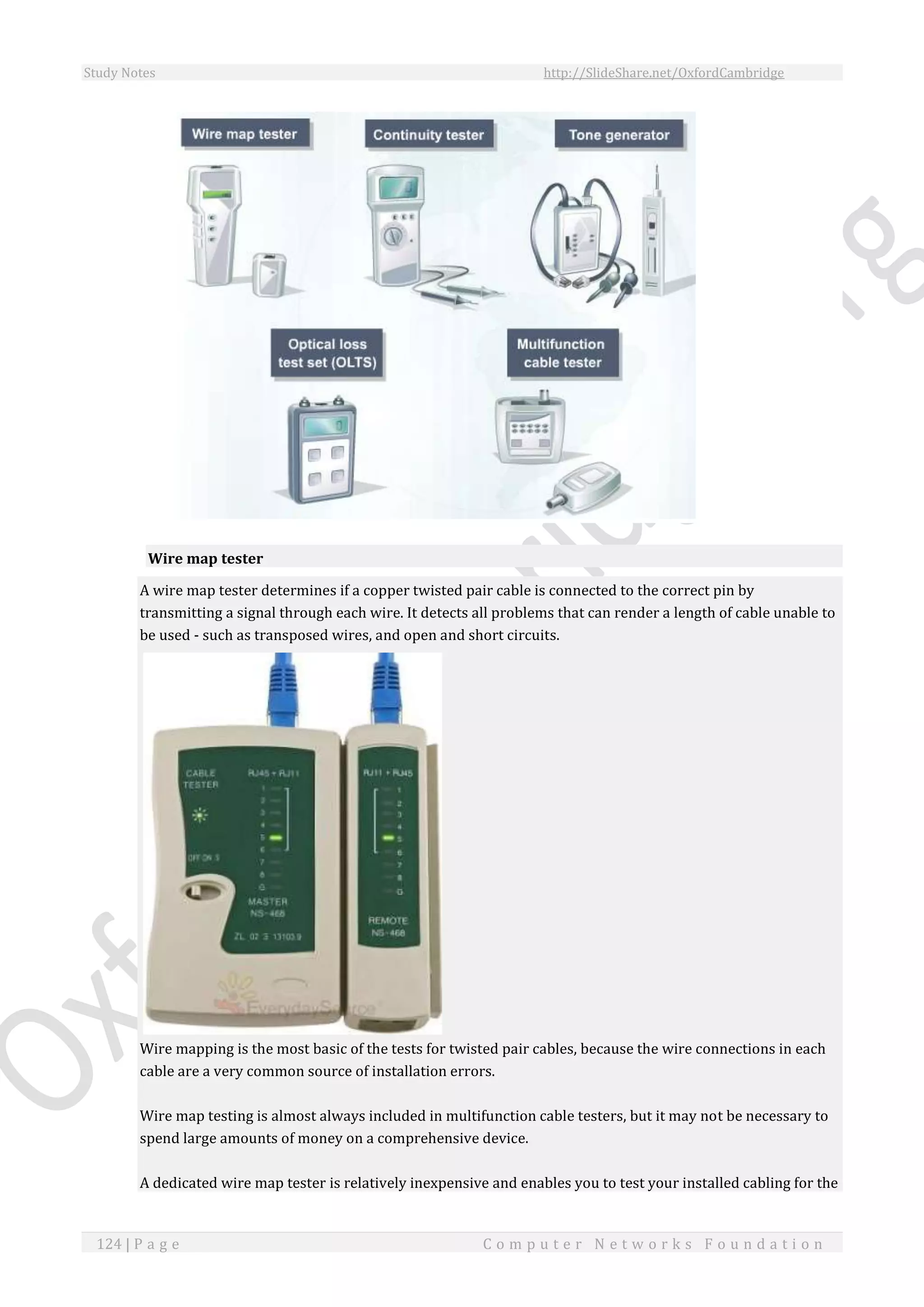 Study Notes http://SlideShare.net/OxfordCambridge
124 | P a g e C o m p u t e r N e t w o r k s F o u n d a t i o n
Wire map tester
A wire map tester determines if a copper twisted pair cable is connected to the correct pin by
transmitting a signal through each wire. It detects all problems that can render a length of cable unable to
be used - such as transposed wires, and open and short circuits.
Wire mapping is the most basic of the tests for twisted pair cables, because the wire connections in each
cable are a very common source of installation errors.
Wire map testing is almost always included in multifunction cable testers, but it may not be necessary to
spend large amounts of money on a comprehensive device.
A dedicated wire map tester is relatively inexpensive and enables you to test your installed cabling for the
 