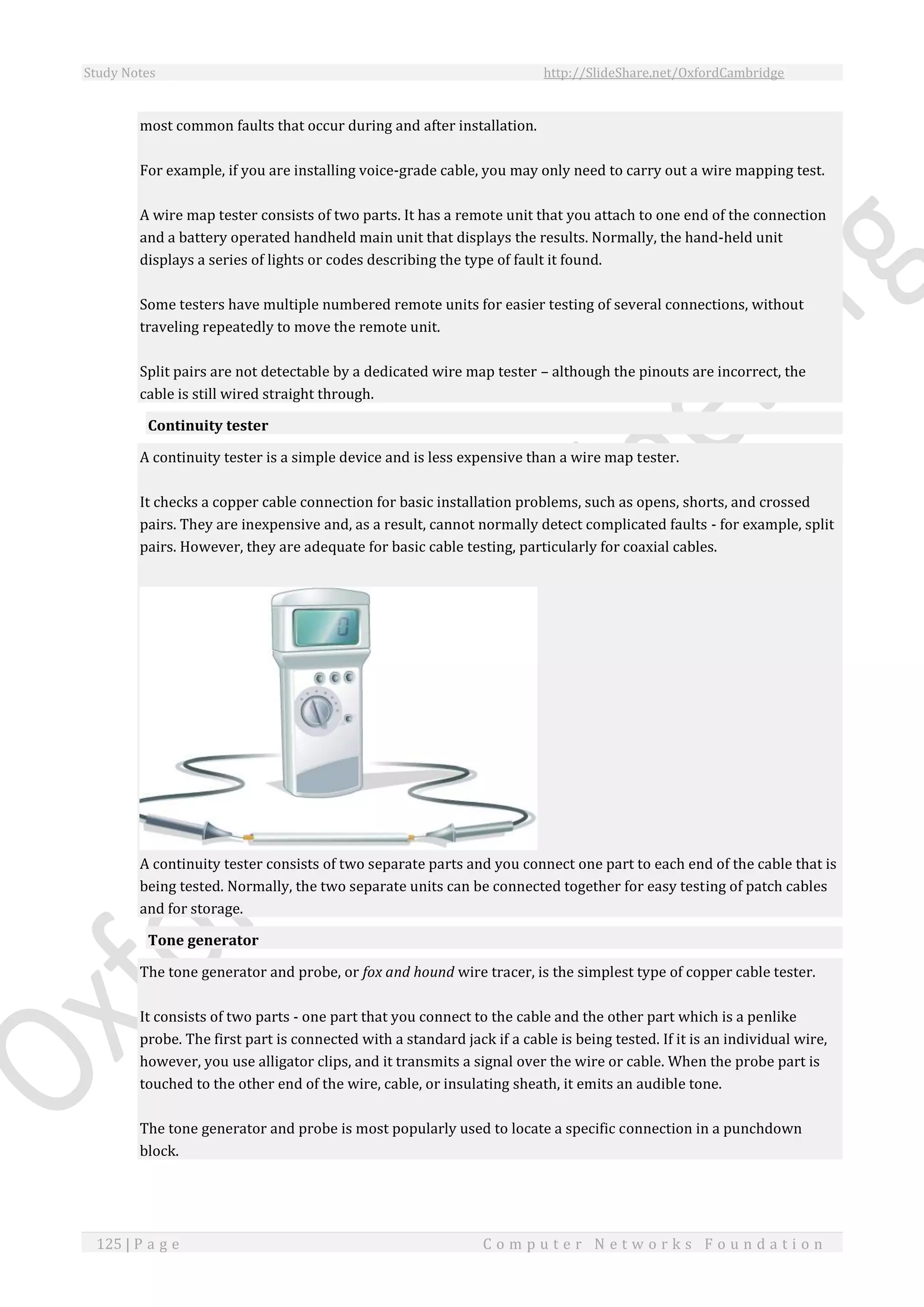 Study Notes http://SlideShare.net/OxfordCambridge
125 | P a g e C o m p u t e r N e t w o r k s F o u n d a t i o n
most common faults that occur during and after installation.
For example, if you are installing voice-grade cable, you may only need to carry out a wire mapping test.
A wire map tester consists of two parts. It has a remote unit that you attach to one end of the connection
and a battery operated handheld main unit that displays the results. Normally, the hand-held unit
displays a series of lights or codes describing the type of fault it found.
Some testers have multiple numbered remote units for easier testing of several connections, without
traveling repeatedly to move the remote unit.
Split pairs are not detectable by a dedicated wire map tester – although the pinouts are incorrect, the
cable is still wired straight through.
Continuity tester
A continuity tester is a simple device and is less expensive than a wire map tester.
It checks a copper cable connection for basic installation problems, such as opens, shorts, and crossed
pairs. They are inexpensive and, as a result, cannot normally detect complicated faults - for example, split
pairs. However, they are adequate for basic cable testing, particularly for coaxial cables.
A continuity tester consists of two separate parts and you connect one part to each end of the cable that is
being tested. Normally, the two separate units can be connected together for easy testing of patch cables
and for storage.
Tone generator
The tone generator and probe, or fox and hound wire tracer, is the simplest type of copper cable tester.
It consists of two parts - one part that you connect to the cable and the other part which is a penlike
probe. The first part is connected with a standard jack if a cable is being tested. If it is an individual wire,
however, you use alligator clips, and it transmits a signal over the wire or cable. When the probe part is
touched to the other end of the wire, cable, or insulating sheath, it emits an audible tone.
The tone generator and probe is most popularly used to locate a specific connection in a punchdown
block.
 