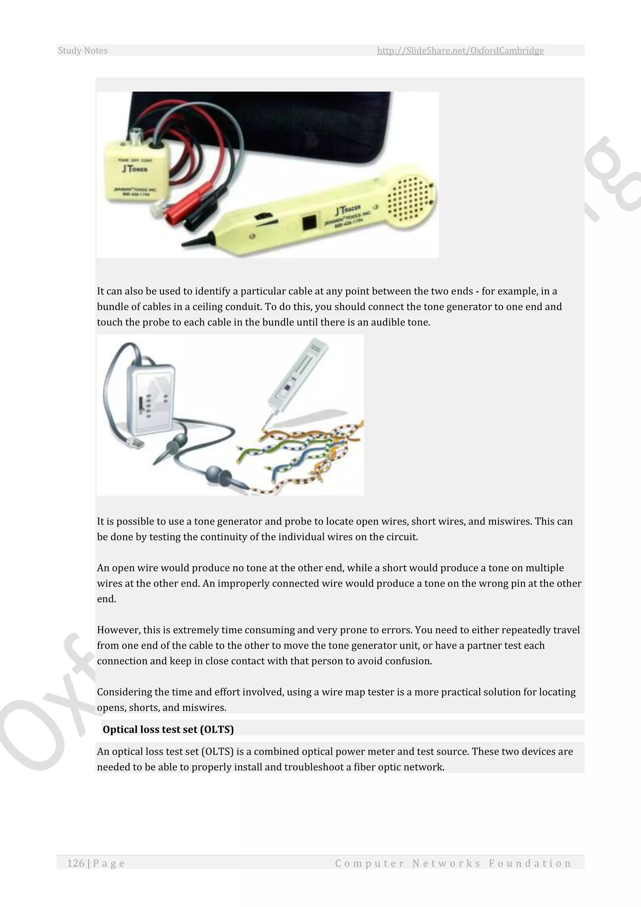 Study Notes http://SlideShare.net/OxfordCambridge
126 | P a g e C o m p u t e r N e t w o r k s F o u n d a t i o n
It can also be used to identify a particular cable at any point between the two ends - for example, in a
bundle of cables in a ceiling conduit. To do this, you should connect the tone generator to one end and
touch the probe to each cable in the bundle until there is an audible tone.
It is possible to use a tone generator and probe to locate open wires, short wires, and miswires. This can
be done by testing the continuity of the individual wires on the circuit.
An open wire would produce no tone at the other end, while a short would produce a tone on multiple
wires at the other end. An improperly connected wire would produce a tone on the wrong pin at the other
end.
However, this is extremely time consuming and very prone to errors. You need to either repeatedly travel
from one end of the cable to the other to move the tone generator unit, or have a partner test each
connection and keep in close contact with that person to avoid confusion.
Considering the time and effort involved, using a wire map tester is a more practical solution for locating
opens, shorts, and miswires.
Optical loss test set (OLTS)
An optical loss test set (OLTS) is a combined optical power meter and test source. These two devices are
needed to be able to properly install and troubleshoot a fiber optic network.
 
