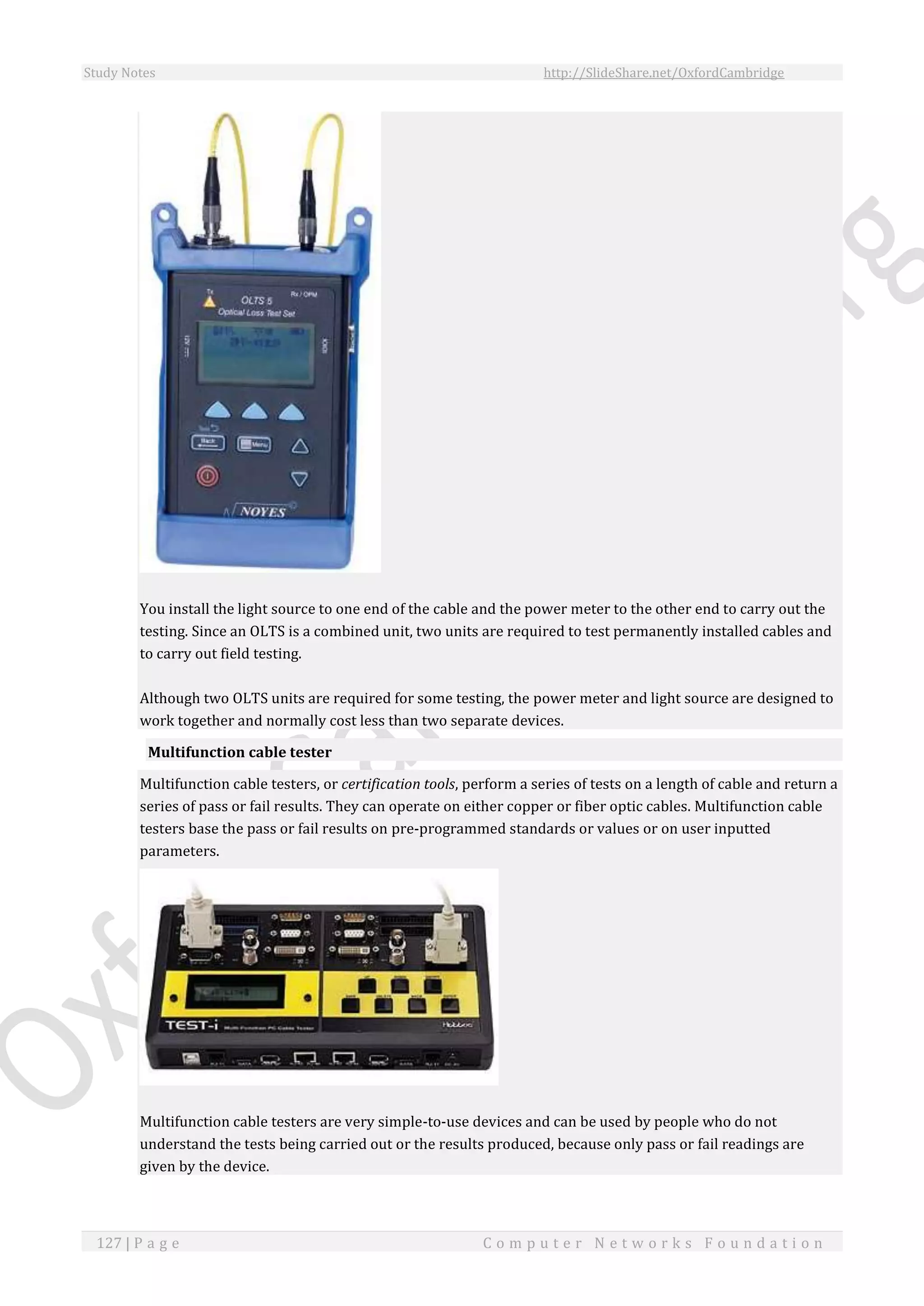 Study Notes http://SlideShare.net/OxfordCambridge
127 | P a g e C o m p u t e r N e t w o r k s F o u n d a t i o n
You install the light source to one end of the cable and the power meter to the other end to carry out the
testing. Since an OLTS is a combined unit, two units are required to test permanently installed cables and
to carry out field testing.
Although two OLTS units are required for some testing, the power meter and light source are designed to
work together and normally cost less than two separate devices.
Multifunction cable tester
Multifunction cable testers, or certification tools, perform a series of tests on a length of cable and return a
series of pass or fail results. They can operate on either copper or fiber optic cables. Multifunction cable
testers base the pass or fail results on pre-programmed standards or values or on user inputted
parameters.
Multifunction cable testers are very simple-to-use devices and can be used by people who do not
understand the tests being carried out or the results produced, because only pass or fail readings are
given by the device.
 