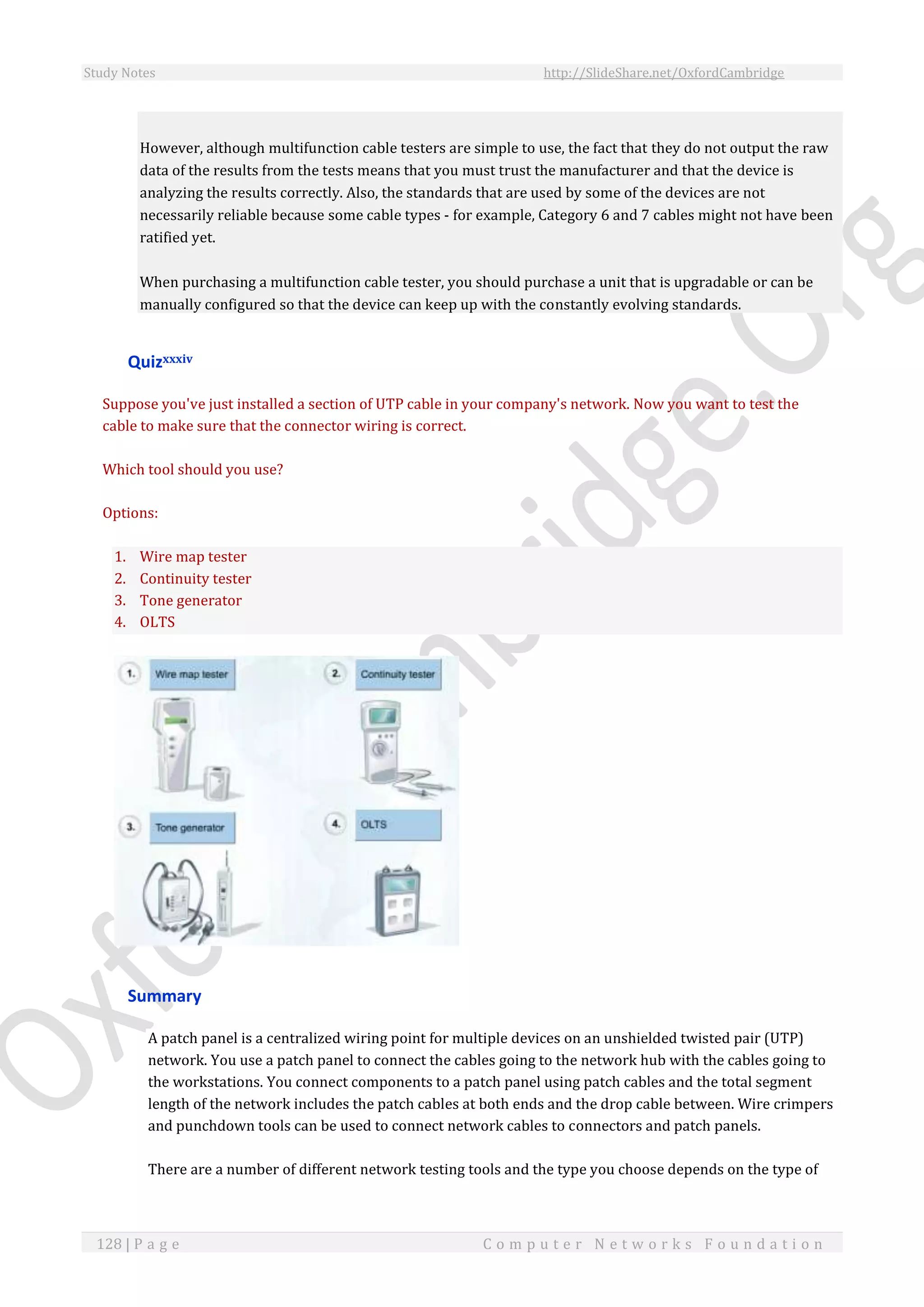Study Notes http://SlideShare.net/OxfordCambridge
128 | P a g e C o m p u t e r N e t w o r k s F o u n d a t i o n
However, although multifunction cable testers are simple to use, the fact that they do not output the raw
data of the results from the tests means that you must trust the manufacturer and that the device is
analyzing the results correctly. Also, the standards that are used by some of the devices are not
necessarily reliable because some cable types - for example, Category 6 and 7 cables might not have been
ratified yet.
When purchasing a multifunction cable tester, you should purchase a unit that is upgradable or can be
manually configured so that the device can keep up with the constantly evolving standards.
Quizxxxiv
Suppose you've just installed a section of UTP cable in your company's network. Now you want to test the
cable to make sure that the connector wiring is correct.
Which tool should you use?
Options:
1. Wire map tester
2. Continuity tester
3. Tone generator
4. OLTS
Summary
A patch panel is a centralized wiring point for multiple devices on an unshielded twisted pair (UTP)
network. You use a patch panel to connect the cables going to the network hub with the cables going to
the workstations. You connect components to a patch panel using patch cables and the total segment
length of the network includes the patch cables at both ends and the drop cable between. Wire crimpers
and punchdown tools can be used to connect network cables to connectors and patch panels.
There are a number of different network testing tools and the type you choose depends on the type of
 
