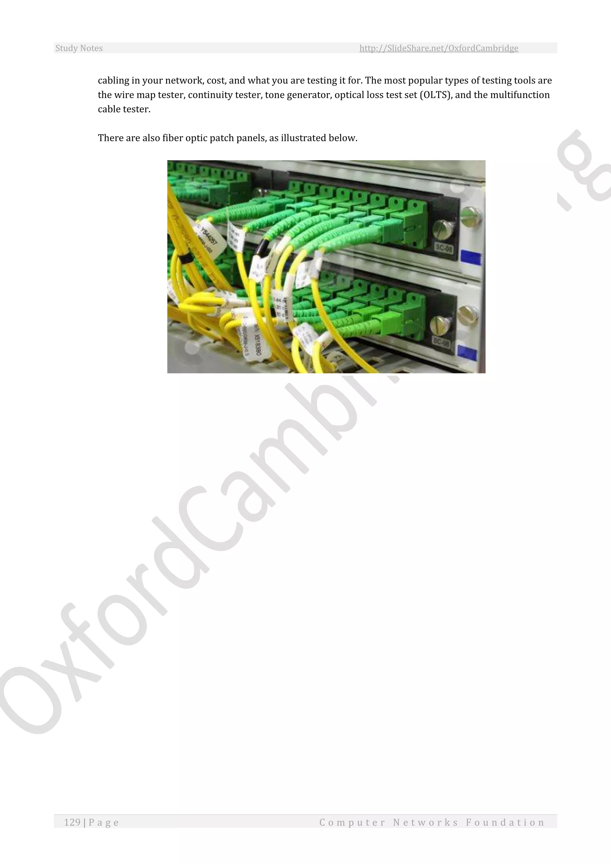 Study Notes http://SlideShare.net/OxfordCambridge
129 | P a g e C o m p u t e r N e t w o r k s F o u n d a t i o n
cabling in your network, cost, and what you are testing it for. The most popular types of testing tools are
the wire map tester, continuity tester, tone generator, optical loss test set (OLTS), and the multifunction
cable tester.
There are also fiber optic patch panels, as illustrated below.
 