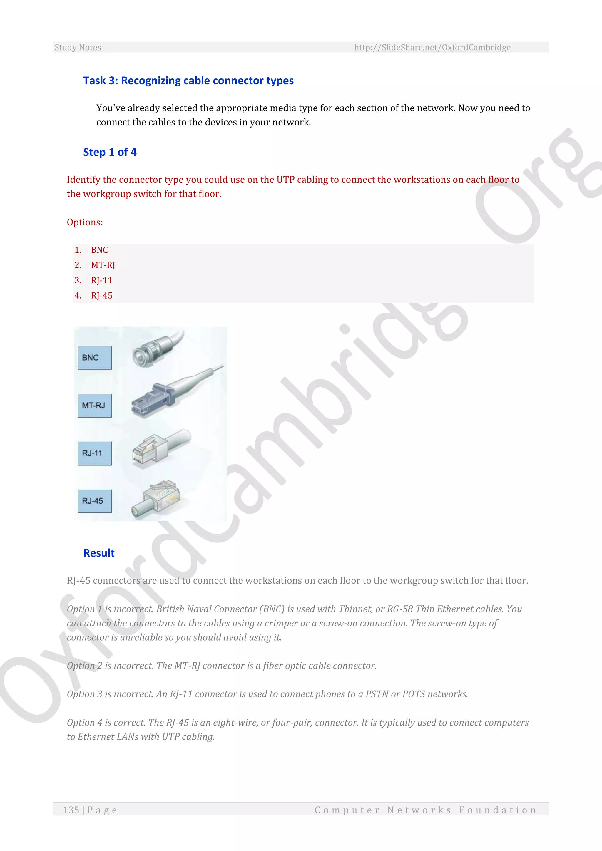 Study Notes http://SlideShare.net/OxfordCambridge
135 | P a g e C o m p u t e r N e t w o r k s F o u n d a t i o n
Task 3: Recognizing cable connector types
You've already selected the appropriate media type for each section of the network. Now you need to
connect the cables to the devices in your network.
Step 1 of 4
Identify the connector type you could use on the UTP cabling to connect the workstations on each floor to
the workgroup switch for that floor.
Options:
1. BNC
2. MT-RJ
3. RJ-11
4. RJ-45
Result
RJ-45 connectors are used to connect the workstations on each floor to the workgroup switch for that floor.
Option 1 is incorrect. British Naval Connector (BNC) is used with Thinnet, or RG-58 Thin Ethernet cables. You
can attach the connectors to the cables using a crimper or a screw-on connection. The screw-on type of
connector is unreliable so you should avoid using it.
Option 2 is incorrect. The MT-RJ connector is a fiber optic cable connector.
Option 3 is incorrect. An RJ-11 connector is used to connect phones to a PSTN or POTS networks.
Option 4 is correct. The RJ-45 is an eight-wire, or four-pair, connector. It is typically used to connect computers
to Ethernet LANs with UTP cabling.
 