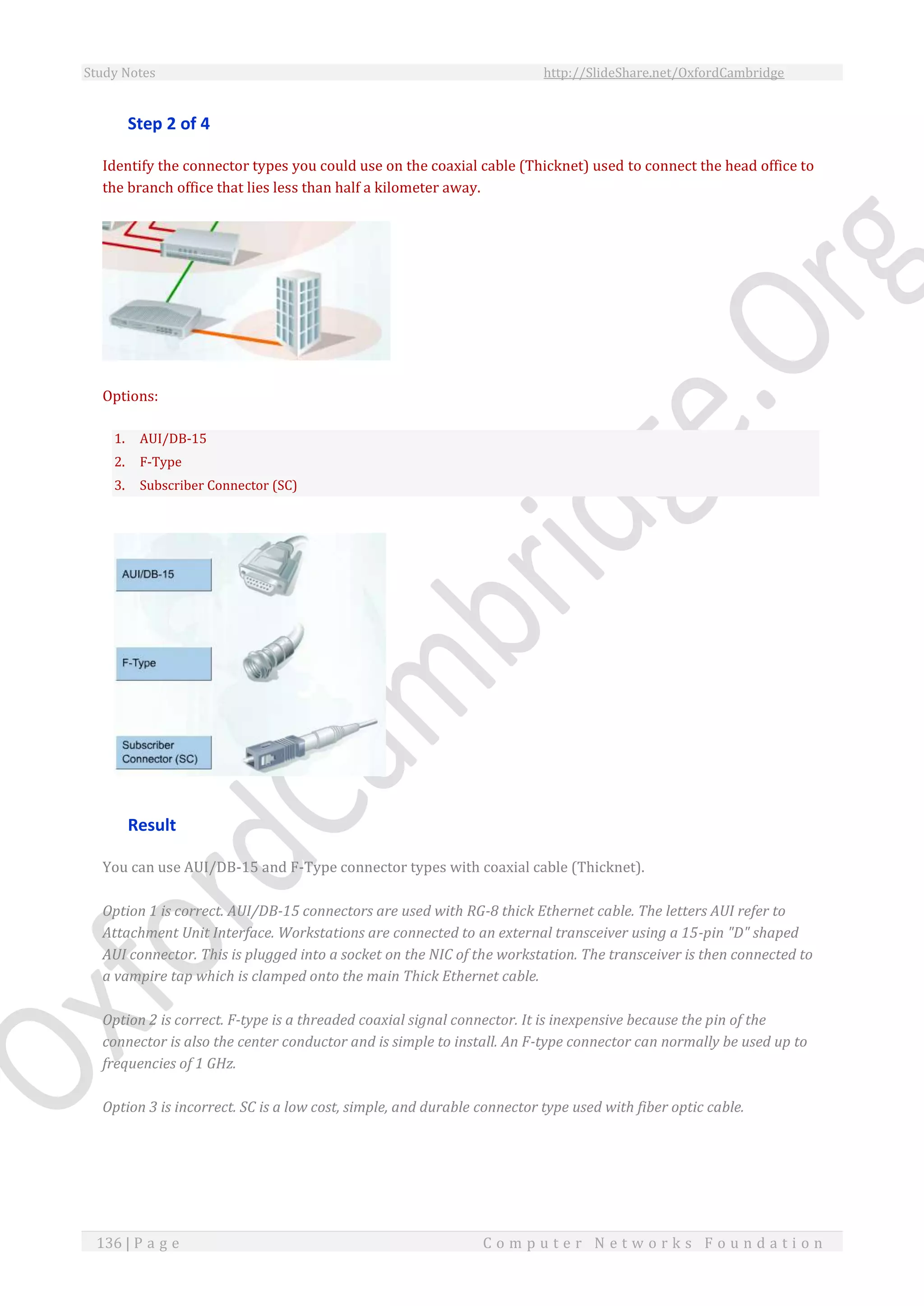 Study Notes http://SlideShare.net/OxfordCambridge
136 | P a g e C o m p u t e r N e t w o r k s F o u n d a t i o n
Step 2 of 4
Identify the connector types you could use on the coaxial cable (Thicknet) used to connect the head office to
the branch office that lies less than half a kilometer away.
Options:
1. AUI/DB-15
2. F-Type
3. Subscriber Connector (SC)
Result
You can use AUI/DB-15 and F-Type connector types with coaxial cable (Thicknet).
Option 1 is correct. AUI/DB-15 connectors are used with RG-8 thick Ethernet cable. The letters AUI refer to
Attachment Unit Interface. Workstations are connected to an external transceiver using a 15-pin "D" shaped
AUI connector. This is plugged into a socket on the NIC of the workstation. The transceiver is then connected to
a vampire tap which is clamped onto the main Thick Ethernet cable.
Option 2 is correct. F-type is a threaded coaxial signal connector. It is inexpensive because the pin of the
connector is also the center conductor and is simple to install. An F-type connector can normally be used up to
frequencies of 1 GHz.
Option 3 is incorrect. SC is a low cost, simple, and durable connector type used with fiber optic cable.
 