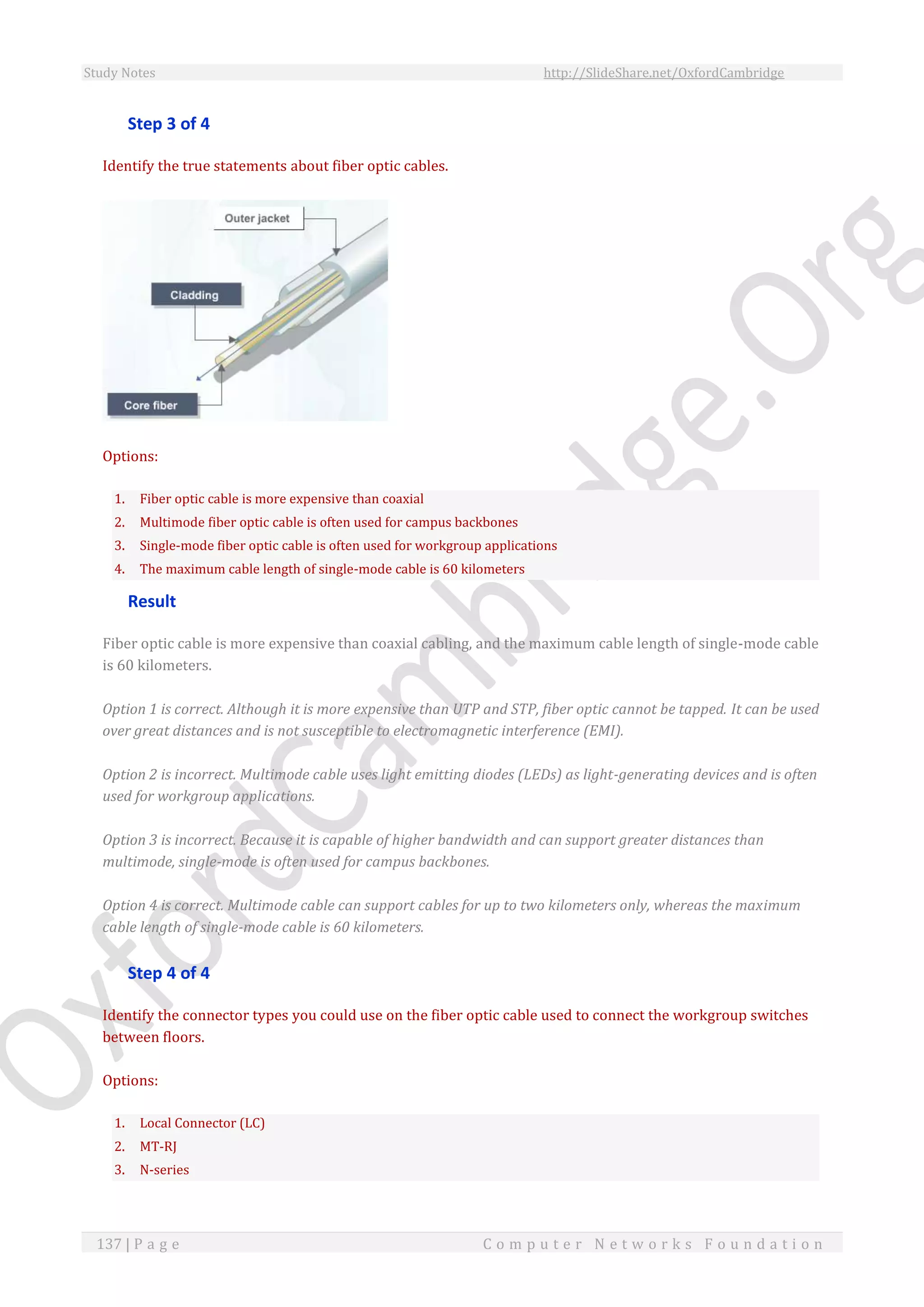 Study Notes http://SlideShare.net/OxfordCambridge
137 | P a g e C o m p u t e r N e t w o r k s F o u n d a t i o n
Step 3 of 4
Identify the true statements about fiber optic cables.
Options:
1. Fiber optic cable is more expensive than coaxial
2. Multimode fiber optic cable is often used for campus backbones
3. Single-mode fiber optic cable is often used for workgroup applications
4. The maximum cable length of single-mode cable is 60 kilometers
Result
Fiber optic cable is more expensive than coaxial cabling, and the maximum cable length of single-mode cable
is 60 kilometers.
Option 1 is correct. Although it is more expensive than UTP and STP, fiber optic cannot be tapped. It can be used
over great distances and is not susceptible to electromagnetic interference (EMI).
Option 2 is incorrect. Multimode cable uses light emitting diodes (LEDs) as light-generating devices and is often
used for workgroup applications.
Option 3 is incorrect. Because it is capable of higher bandwidth and can support greater distances than
multimode, single-mode is often used for campus backbones.
Option 4 is correct. Multimode cable can support cables for up to two kilometers only, whereas the maximum
cable length of single-mode cable is 60 kilometers.
Step 4 of 4
Identify the connector types you could use on the fiber optic cable used to connect the workgroup switches
between floors.
Options:
1. Local Connector (LC)
2. MT-RJ
3. N-series
 